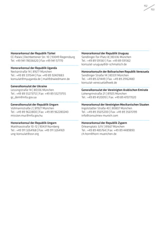 152
153
Honorarkonsul der Republik Türkei
CC-Palais | Dechbettener Str. 10 | 93049 Regensburg
Tel. +49 941 78036620 | Fax +49 941 57770
Honorarkonsul der Republik Uganda
Neckarstraße 14 | 81677 München
Tel.: +49 89 331544 | Fax: +49 89 92401883
konsulat@myuganda.de | mail@drwiedmann.de
Generalkonsulat der Ukraine
Lessingstraße 14 | 80336 München
Tel.: +49 89 55273712 | Fax: +49 89 55273755
gc_dem@mfa.gov.ua
Generalkonsulat der Republik Ungarn
Vollmannstraße 2 | 81927 München
Tel.: +49 89 9622800 | Fax: +49 89 962280240
mission.muc@mfa.gov.hu
Honorarkonsul der Republik Ungarn
Matthiasstraße 10–12 | 90431 Nürnberg
Tel.: +49 911 3264168 | Fax: +49 911 3264169
ung-konsulat@osn.org
Honorarkonsul der Republik Uruguay
Sendlinger-Tor-Platz 8 | 80336 München
Tel.: +49 89 591361 | Fax: +49 89 591362
konsulat-uruguay@dr-schmalisch.de
Honorarkonsulin der Bolivarischen Republik Venezuela
Sendlinger Straße 14 | 80331 München
Tel.: +49 89 221449 | Fax: +49 89 29162480
konsulat-venezuela@web.de
Generalkonsulat der Vereinigten Arabischen Emirate
Lohengrinstraße 21 | 81925 München
Tel.: +49 89 4120010 | Fax: +49 89 47077020
Honorarkonsul der Vereinigten Mexikanischen Staaten
Ingolstädter Straße 40 | 80807 München
Tel.: +49 89 35615200 | Fax: +49 89 35615199
info@consulmex-munich.com
Honorarkonsul der Republik Zypern
Orleansplatz 3/IV | 81667 München
Tel.: +49 89 485764 | Fax: +49 89 4489890
ch.horn@horn-muenchen.de
 
