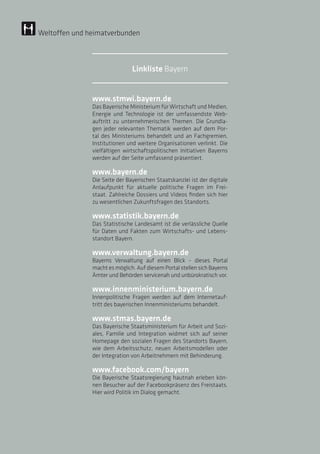 www.stmwi.bayern.de
Das Bayerische Ministerium für Wirtschaft und Medien,
Energie und Technologie ist der umfassendste Web-
auftritt zu unternehmerischen Themen. Die Grundla-
gen jeder relevanten Thematik werden auf dem Por-
tal des Ministeriums behandelt und an Fachgremien,
Institutionen und weitere Organisationen verlinkt. Die
vielfältigen wirtschaftspolitischen Initiativen Bayerns
werden auf der Seite umfassend präsentiert.
www.bayern.de
Die Seite der Bayerischen Staatskanzlei ist der digitale
Anlaufpunkt für aktuelle politische Fragen im Frei-
staat. Zahlreiche Dossiers und Videos finden sich hier
zu wesentlichen Zukunftsfragen des Standorts.
www.statistik.bayern.de
Das Statistische Landesamt ist die verlässliche Quelle
für Daten und Fakten zum Wirtschafts- und Lebens­
standort Bayern.
www.verwaltung.bayern.de
Bayerns Verwaltung auf einen Blick – dieses Portal
macht es möglich. Auf diesem Portal stellen sich Bayerns
Ämter und Behörden servicenah und unbürokratisch vor.
www.innenministerium.bayern.de
Innenpolitische Fragen werden auf dem Internetauf-
tritt des bayerischen Innenministeriums behandelt.
www.stmas.bayern.de
Das Bayerische Staatsministerium für Arbeit und Sozi-
ales, Familie und Integration widmet sich auf seiner
Homepage den sozialen Fragen des Standorts Bayern,
wie dem Arbeitsschutz, neuen Arbeitsmodellen oder
der Integration von Arbeitnehmern mit Behinderung.
www.facebook.com/bayern
Die Bayerische Staatsregierung hautnah erleben kön-
nen Besucher auf der Facebookpräsenz des Freistaats.
Hier wird Politik im Dialog gemacht.
Weltoffen und heimatverbunden
Linkliste Bayern
 
