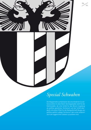 154
155
Special Schwaben
Die Wappenteile symbolisieren die verschiedenen Grund-
herrschaftenimaltenReich:DerDoppeladlerstehtfürdie
Reichsstädte, der eine Schild für das Bistum Augsburg
als größtes geistliches Territorium und der Schild über-
deckt mit einem Pfahl für die Markgrafschaft Burgau als
größtesweltlich-adligesTerritorium,demunteranderem
auch die fuggerischen Gebiete zuzuordnen sind.
 