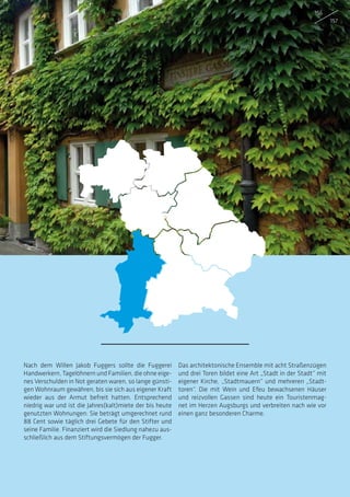 Nach dem Willen Jakob Fuggers sollte die Fuggerei
Handwerkern, Tagelöhnern und Familien, die ohne eige-
nes Verschulden in Not geraten waren, so lange günsti-
gen Wohnraum gewähren, bis sie sich aus eigener Kraft
wieder aus der Armut befreit hatten. Entsprechend
niedrig war und ist die Jahres(kalt)miete der bis heute
genutzten Wohnungen: Sie beträgt umgerechnet rund
88 Cent sowie täglich drei Gebete für den Stifter und
seine Familie. Finanziert wird die Siedlung nahezu aus-
schließlich aus dem Stiftungsvermögen der Fugger.
Das architektonische Ensemble mit acht Straßenzügen
und drei Toren bildet eine Art „Stadt in der Stadt“ mit
eigener Kirche, „Stadtmauern“ und mehreren „Stadt-
toren“. Die mit Wein und Efeu bewachsenen Häuser
und reizvollen Gassen sind heute ein Touristenmag-
net im Herzen Augsburgs und verbreiten nach wie vor
einen ganz besonderen Charme.
156
157
 