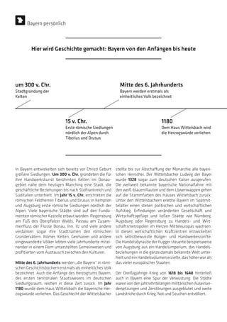 In Bayern entwickelten sich bereits vor Christi Geburt
größere Siedlungen. Um 300 v. Chr. gründeten die für
ihre Handwerkskunst berühmten Kelten im Donau-
gebiet nahe dem heutigen Manching eine Stadt, die
geschäftliche Beziehungen bis nach Südfrankreich und
Süditalien unterhielt. Im Jahr 15 v. Chr. errichteten die
römischen Feldherren Tiberius und Drusus in Kempten
und Augsburg erste römische Siedlungen nördlich der
Alpen. Viele bayerische Städte sind auf den Funda-
menten römischer Kastelle erbaut worden. Regensburg
am Fuß des Oberpfälzer Walds, Passau am Zusam-
menfluss der Flüsse Donau, Inn, Ilz und viele andere
verdanken sogar ihre Stadtnamen den römischen
Gründervätern. Römer, Kelten, Germanen und andere
eingewanderte Völker lebten viele Jahrhunderte mitei-
nander in einem Rom unterstellten Gemeinwesen und
profitierten vom Austausch zwischen den Kulturen.
Mitte des 6. Jahrhunderts werden „die Bayern“ in römi-
schen Geschichtsbüchern erstmals als einheitliches Volk
bezeichnet. Auch die Anfänge des Herzogtums Bayern,
des ersten territorialen Staatswesens im deutschen
Siedlungsraum, reichen in diese Zeit zurück. Im Jahr
1180 wurde dem Haus Wittelsbach die bayerische Her-
zogswürde verliehen. Das Geschlecht der Wittelsbacher
stellte bis zur Abschaffung der Monarchie alle bayeri-
schen Herrscher. Der Wittelsbacher Ludwig der Bayer
wurde 1328 sogar zum deutschen Kaiser ausgerufen.
Die weltweit bekannte bayerische Nationalfahne mit
den weiß-blauen Rauten und dem Löwenwappen gehen
auf die Stammfarben des Hauses Wittelsbach zurück.
Unter den Wittelsbachern erlebte Bayern im Spätmit-
telalter einen steten politischen und wirtschaftlichen
Aufstieg. Erfindungen veränderten Gesellschaft und
Wirtschaftsgefüge und ließen Städte wie Nürnberg,
Augsburg oder Regensburg zu Handels- und Wirt-
schaftsmetropolen im Herzen Mitteleuropas wachsen.
In diesen wirtschaftlichen Kraftzentren entwickelten
sich selbstbewusste Bürger- und Handwerkerzünfte.
Die Handelsdynastie der Fugger steuerte beispielsweise
von Augsburg aus ein Handelsimperium, das Handels-
beziehungen in die ganze damals bekannte Welt unter-
hielt und ein Handelsvolumen erzielte, das höher war als
das vieler europäischer Staaten.
Der Dreißigjährige Krieg von 1618 bis 1648 hinterließ
auch in Bayern eine Spur der Verwüstung. Die Städte
waren von den jahrzehntelangen militärischen Auseinan-
dersetzungen und Zerstörungen ausgeblutet und weite
Landstriche durch Krieg, Not und Seuchen entvölkert.
Stadtgründung der
Kelten
Erste römische Siedlungen
nördlich der Alpen durch
Tiberius und Drusus
Bayern werden erstmals als
einheitliches Volk bezeichnet
Dem Haus Wittelsbach wird
die Herzogswürde verliehen
um 300 v. Chr.
15 v. Chr.
Mitte des 6. Jahrhunderts
1180
Bayern persönlich
Hier wird Geschichte gemacht: Bayern von den Anfängen bis heute
 