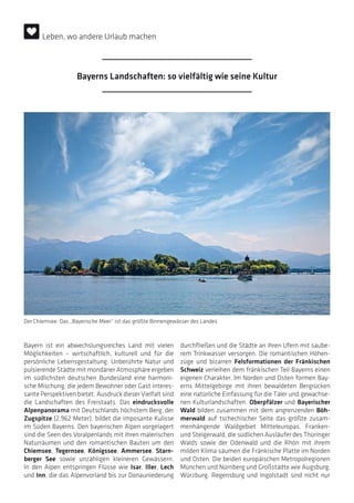 Leben, wo andere Urlaub machen
Bayern ist ein abwechslungsreiches Land mit vielen
Möglichkeiten – wirtschaftlich, kulturell und für die
persönliche Lebensgestaltung. Unberührte Natur und
pulsierende Städte mit mondäner Atmosphäre ergeben
im südlichsten deutschen Bundesland eine harmoni-
sche Mischung, die jedem Bewohner oder Gast interes-
sante Perspektiven bietet. Ausdruck dieser Vielfalt sind
die Landschaften des Freistaats. Das eindrucksvolle
Alpenpanorama mit Deutschlands höchstem Berg, der
Zugspitze (2.962 Meter), bildet die imposante Kulisse
im Süden Bayerns. Den bayerischen Alpen vorgelagert
sind die Seen des Voralpenlands mit ihren malerischen
Naturräumen und den romantischen Bauten um den
Chiemsee, Tegernsee, Königssee, Ammersee, Starn-
berger See sowie unzähligen kleineren Gewässern.
In den Alpen entspringen Flüsse wie Isar, Iller, Lech
und Inn, die das Alpenvorland bis zur Donauniederung
durchfließen und die Städte an ihren Ufern mit saube-
rem Trinkwasser versorgen. Die romantischen Höhen-
züge und bizarren Felsformationen der Fränkischen
Schweiz verleihen dem fränkischen Teil Bayerns einen
eigenen Charakter. Im Norden und Osten formen Bay-
erns Mittelgebirge mit ihren bewaldeten Bergrücken
eine natürliche Einfassung für die Täler und gewachse-
nen Kulturlandschaften. Oberpfälzer und Bayerischer
Wald bilden zusammen mit dem angrenzenden Böh-
merwald auf tschechischer Seite das größte zusam-
menhängende Waldgebiet Mitteleuropas. Franken-
und Steigerwald, die südlichen Ausläufer des Thüringer
Walds sowie der Odenwald und die Rhön mit ihrem
milden Klima säumen die Fränkische Platte im Norden
und Osten. Die beiden europäischen Metropolregionen
München und Nürnberg und Großstädte wie Augsburg,
Würzburg, Regensburg und Ingolstadt sind nicht nur
Der Chiemsee: Das „Bayerische Meer“ ist das größte Binnengewässer des Landes
Bayerns Landschaften: so vielfältig wie seine Kultur
 