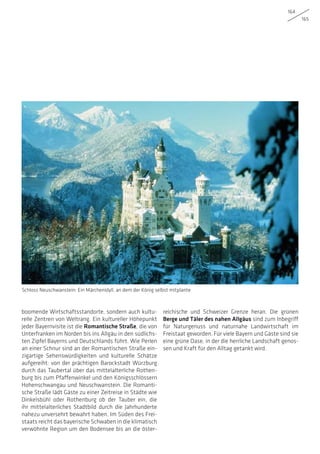 164
165
boomende Wirtschaftsstandorte, sondern auch kultu-
relle Zentren von Weltrang. Ein kultureller Höhepunkt
jeder Bayernvisite ist die Romantische Straße, die von
Unterfranken im Norden bis ins Allgäu in den südlichs-
ten Zipfel Bayerns und Deutschlands führt. Wie Perlen
an einer Schnur sind an der Romantischen Straße ein-
zigartige Sehenswürdigkeiten und kulturelle Schätze
aufgereiht: von der prächtigen Barockstadt Würzburg
durch das Taubertal über das mittelalterliche Rothen-
burg bis zum Pfaffenwinkel und den Königsschlössern
Hohenschwangau und Neuschwanstein. Die Romanti-
sche Straße lädt Gäste zu einer Zeitreise in Städte wie
Dinkelsbühl oder Rothenburg ob der Tauber ein, die
ihr mittelalterliches Stadtbild durch die Jahrhunderte
nahezu unversehrt bewahrt haben. Im Süden des Frei-
staats reicht das bayerische Schwaben in die klimatisch
verwöhnte Region um den Bodensee bis an die öster-
reichische und Schweizer Grenze heran. Die grünen
Berge und Täler des nahen Allgäus sind zum Inbegriff
für Naturgenuss und naturnahe Landwirtschaft im
Freistaat geworden. Für viele Bayern und Gäste sind sie
eine grüne Oase, in der die herrliche Landschaft genos-
sen und Kraft für den Alltag getankt wird.
Schloss Neuschwanstein: Ein Märchenidyll, an dem der König selbst mitplante
 