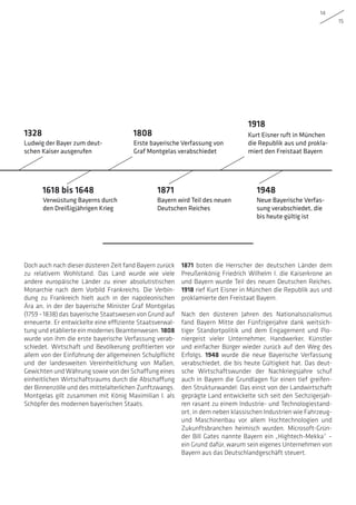 14
15
Doch auch nach dieser düsteren Zeit fand Bayern zurück
zu relativem Wohlstand. Das Land wurde wie viele
andere europäische Länder zu einer absolutistischen
Monarchie nach dem Vorbild Frankreichs. Die Verbin-
dung zu Frankreich hielt auch in der napoleonischen
Ära an, in der der bayerische Minister Graf Montgelas
(1759 – 1838) das bayerische Staatswesen von Grund auf
erneuerte. Er entwickelte eine effiziente Staatsverwal-
tung und etablierte ein modernes Beamtenwesen. 1808
wurde von ihm die erste bayerische Verfassung verab-
schiedet. Wirtschaft und Bevölkerung profitierten vor
allem von der Einführung der allgemeinen Schulpflicht
und der landesweiten Vereinheitlichung von Maßen,
Gewichten und Währung sowie von der Schaffung eines
einheitlichen Wirtschaftsraums durch die Abschaffung
der Binnenzölle und des mittelalterlichen Zunftzwangs.
Montgelas gilt zusammen mit König Maximilian I. als
Schöpfer des modernen bayerischen Staats.
1871 boten die Herrscher der deutschen Länder dem
Preußenkönig Friedrich Wilhelm I. die Kaiserkrone an
und Bayern wurde Teil des neuen Deutschen Reiches.
1918 rief Kurt Eisner in München die Republik aus und
proklamierte den Freistaat Bayern.
Nach den düsteren Jahren des Nationalsozialismus
fand Bayern Mitte der Fünfzigerjahre dank weitsich-
tiger Standortpolitik und dem Engagement und Pio-
niergeist vieler Unternehmer, Handwerker, Künstler
und einfacher Bürger wieder zurück auf den Weg des
Erfolgs. 1948 wurde die neue Bayerische Verfassung
verabschiedet, die bis heute Gültigkeit hat. Das deut-
sche Wirtschaftswunder der Nachkriegsjahre schuf
auch in Bayern die Grundlagen für einen tief greifen-
den Strukturwandel: Das einst von der Landwirtschaft
geprägte Land entwickelte sich seit den Sechzigerjah-
ren rasant zu einem Industrie- und Technologiestand-
ort, in dem neben klassischen Industrien wie Fahrzeug-
und Maschinenbau vor allem Hochtechnologien und
Zukunftsbranchen heimisch wurden. Microsoft-Grün-
der Bill Gates nannte Bayern ein „Hightech-Mekka“ –
ein Grund dafür, warum sein eigenes Unternehmen von
Bayern aus das Deutschlandgeschäft steuert.
Ludwig der Bayer zum deut-
schen Kaiser ausgerufen
Verwüstung Bayerns durch
den Dreißigjährigen Krieg
Erste bayerische Verfassung von
Graf Montgelas verabschiedet
Bayern wird Teil des neuen
Deutschen Reiches
Kurt Eisner ruft in München
die Republik aus und prokla-
miert den Freistaat Bayern
Neue Bayerische Verfas-
sung verabschiedet, die
bis heute gültig ist
1328
1618 bis 1648
1808
1871
1918
1948
 