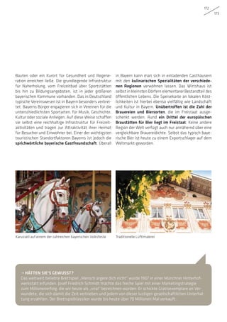 172
173
Bauten oder ein Kurort für Gesundheit und Regene-
ration erreichen ließe. Die grundlegende Infrastruktur
für Naherholung, vom Freizeitbad über Sportstätten
bis hin zu Bildungsangeboten, ist in jeder größeren
bayerischen Kommune vorhanden. Das in Deutschland
typische Vereinswesen ist in Bayern besonders verbrei-
tet. Bayerns Bürger engagieren sich in Vereinen für die
unterschiedlichsten Sportarten, für Musik, Geschichte,
Kultur oder soziale Anliegen. Auf diese Weise schaffen
sie selbst eine reichhaltige Infrastruktur für Freizeit-
aktivitäten und tragen zur Attraktivität ihrer Heimat
für Besucher und Einwohner bei. Einer der wichtigsten
touristischen Standortfaktoren Bayerns ist jedoch die
sprichwörtliche bayerische Gastfreundschaft. Überall
in Bayern kann man sich in einladenden Gasthäusern
mit den kulinarischen Spezialitäten der verschiede-
nen Regionen verwöhnen lassen. Das Wirtshaus ist
selbst in kleinsten Dörfern elementarer Bestandteil des
öffentlichen Lebens. Die Speisekarte an lokalen Köst-
lichkeiten ist hierbei ebenso vielfältig wie Landschaft
und Kultur in Bayern. Unübertroffen ist die Zahl der
Brauereien und Biersorten, die im Freistaat ausge-
schenkt werden. Rund ein Drittel der europäischen
Braustätten für Bier liegt im Freistaat; Keine andere
Region der Welt verfügt auch nur annähernd über eine
vergleichbare Brauereidichte. Selbst das typisch baye-
rische Bier ist heute zu einem Exportschlager auf dem
Weltmarkt geworden.
Karussell auf einem der zahlreichen bayerischen Volksfeste Traditionelle Lüftlmalerei
• HÄTTEN SIE’S GEWUSST?
Das weltweit beliebte Brettspiel „Mensch ärgere dich nicht“ wurde 1907 in einer Münchner Hinterhof-
werkstatt erfunden. Josef Friedrich Schmidt machte das freche Spiel mit einer Marketingstrategie
zum Millionenerfolg, die wir heute als „viral“ bezeichnen würden: Er schickte Gratisexemplare an Ver-
wundete, die sich damit die Zeit vertrieben und jedem von dieser lustigen gesellschaftlichen Unterhal-
tung erzählten. Der Brettspielklassiker wurde bis heute über 70 Millionen Mal verkauft.
 