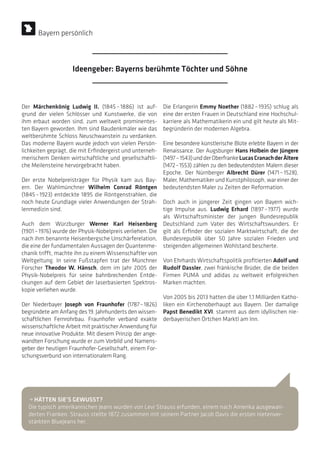 Der Märchenkönig Ludwig II. (1845 – 1886) ist auf-
grund der vielen Schlösser und Kunstwerke, die von
ihm erbaut worden sind, zum weltweit prominentes-
ten Bayern geworden. Ihm sind Baudenkmäler wie das
weltberühmte Schloss Neuschwanstein zu verdanken.
Das moderne Bayern wurde jedoch von vielen Persön-
lichkeiten geprägt, die mit Erfindergeist und unterneh-
merischem Denken wirtschaftliche und gesellschaftli-
che Meilensteine hervorgebracht haben.
Der erste Nobelpreisträger für Physik kam aus Bay-
ern. Der Wahlmünchner Wilhelm Conrad Röntgen
(1845 – 1923) entdeckte 1895 die Röntgenstrahlen, die
noch heute Grundlage vieler Anwendungen der Strah-
lenmedizin sind.
Auch dem Würzburger Werner Karl Heisenberg
(1901 – 1976) wurde der Physik-Nobelpreis verliehen. Die
nach ihm benannte Heisenbergsche Unschärferelation,
die eine der fundamentalen Aussagen der Quantenme-
chanik trifft, machte ihn zu einem Wissenschaftler von
Weltgeltung. In seine Fußstapfen trat der Münchner
Forscher Theodor W. Hänsch, dem im Jahr 2005 der
Physik-Nobelpreis für seine bahnbrechenden Entde-
ckungen auf dem Gebiet der laserbasierten Spektros-
kopie verliehen wurde.
Der Niederbayer Joseph von Fraunhofer (1787 – 1826)
begründete am Anfang des 19. Jahrhunderts den wissen-
schaftlichen Fernrohrbau. Fraunhofer verband exakte
wissenschaftliche Arbeit mit praktischer Anwendung für
neue innovative Produkte. Mit diesem Prinzip der ange-
wandten Forschung wurde er zum Vorbild und Namens-
geber der heutigen Fraunhofer-Gesellschaft, einem For-
schungsverbund von internationalem Rang.
Die Erlangerin Emmy Noether (1882 – 1935) schlug als
eine der ersten Frauen in Deutschland eine Hochschul-
karriere als Mathematikerin ein und gilt heute als Mit-
begründerin der modernen Algebra.
Eine besondere künstlerische Blüte erlebte Bayern in der
Renaissance. Der Augsburger Hans Holbein der Jüngere
(1497–1543)undderOberfrankeLucasCranachderÄltere
(1472 – 1553) zählen zu den bedeutendsten Malern dieser
Epoche. Der Nürnberger Albrecht Dürer (1471 – 1528),
Maler, Mathematiker und Kunstphilosoph, war einer der
bedeutendsten Maler zu Zeiten der Reformation.
Doch auch in jüngerer Zeit gingen von Bayern wich-
tige Impulse aus. Ludwig Erhard (1897 – 1977) wurde
als Wirtschaftsminister der jungen Bundesrepublik
Deutschland zum Vater des Wirtschaftswunders. Er
gilt als Erfinder der sozialen Marktwirtschaft, die der
Bundesrepublik über 50 Jahre sozialen Frieden und
steigenden allgemeinen Wohlstand bescherte.
Von Ehrhards Wirtschaftspolitik profitierten Adolf und
Rudolf Dassler, zwei fränkische Brüder, die die beiden
Firmen PUMA und adidas zu weltweit erfolgreichen
Marken machten.
Von 2005 bis 2013 hatten die über 1,1 Milliarden Katho-
liken ein Kirchenoberhaupt aus Bayern. Der damalige
Papst Benedikt XVI. stammt aus dem idyllischen nie-
derbayerischen Örtchen Marktl am Inn.
• HÄTTEN SIE’S GEWUSST?
Die typisch amerikanischen Jeans wurden von Levi Strauss erfunden, einem nach Amerika ausgewan-
derten Franken. Strauss stellte 1872 zusammen mit seinem Partner Jacob Davis die ersten nietenver-
stärkten Bluejeans her.
Bayern persönlich
Ideengeber: Bayerns berühmte Töchter und Söhne
 