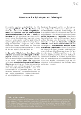 182
183
Die vielseitige bayerische Landschaft bietet eine Fülle
von Sportmöglichkeiten für jeden Geschmack und
macht das Land zu einem Paradies für Sportbegeis-
terte. In den bayerischen Alpen gibt es hervorragende
Wintersportbedingungen für Ski alpin, für Rodler und
Langläufer. Die gut ausgebauten Wintersporteinrich-
tungen sind der Grund dafür, dass Bayern die meisten
deutschen Spitzensportler im Wintersport stellt und
regelmäßig Rekordhalter und Olympiasieger hervor-
bringt. Der Rennrodler Georg Hackl nahm an sechs
Olympischen Spielen hintereinander teil. Seine drei
Gold- und drei Silbermedaillen machten ihn zu einem
der weltweit erfolgreichsten Wintersportler.
Der bayerische Fußballer Franz Beckenbauer prägte
mit seiner Spielweise den Fußballsport der Siebzi-
gerjahre. Noch heute gilt er Fußballfans weltweit als
Maßstab und wird wegen seiner Fähigkeiten ehrfürch-
tig der „Kaiser“ genannt. Oliver Kahn, langjähriger
Torhüter des europäischen Spitzenvereins FC Bayern
München, wurde dreimal zum Welttorhüter des Jahres
gewählt. Als erster und bislang einziger Torwart wurde
er mit dem Goldenen Ball für den besten Spieler einer
Weltmeisterschaft ausgezeichnet (2002). Die Liste
berühmter bayerischer Sportlerpersönlichkeiten ist
lang – und ein eindrucksvolles Zeugnis der Bedeutung,
die sportliche Aktivitäten im Freistaat haben.
Gerade der Spitzensport profitiert von der Begeiste-
rung der Bayern für den Breitensport. Fast jede bay-
erische Gemeinde verfügt über die notwendigen Ein-
richtungen wie Sport- und Fußballplätze oder Frei- und
Hallenbäder. Auch die Freunde von Trendsportarten wie
Rafting, Canyoning oder Freeclimbing finden in den
bayerischen Bergen sowie den Mittelgebirgen Frankens
und der Oberpfalz beste Bedingungen für sportliche
Aktivitäten vor. Seen und Flüsse laden zum Segeln
und Surfen oder zu Ruder- und Kanufahrten ein. Über
100 ausgebaute Radwanderrouten mit einer Gesamt-
strecke von 8.700 Kilometern führen Radsportfans in
die schönsten Winkel des Freistaats. Die großen Spor-
tevents in Bayern ziehen Spitzensportler aus aller Welt
an und erreichen ein Millionenpublikum an den Bild-
schirmen. Die Olympiade 1972, das Finale der Fußball-
weltmeisterschaft 1974 im Münchner Olympiastadion
oder das Auftaktspiel der Fußballweltmeisterschaft
2006 haben Bayerns Spitzensportstätten wie bei-
spielsweise das Olympiagelände oder die Allianz-Arena
weltberühmt gemacht.
• HÄTTEN SIE’S GEWUSST?
Der erfolgreichste deutsche Fußballverein kommt aus Bayern – es war jedoch bis 1987 nicht der welt-
weit bekannte FC Bayern München, sondern der 1. FC Nürnberg. Mit neun Meisterschaften war der
Club aus dem Regierungsbezirk Mittelfranken bis 1987 über 60 Jahre lang deutscher Fußball-Rekord-
meister, bevor der FC Bayern ihn darin ablöste. Beide Teams haben dafür gesorgt, dass der Freistaat
heute auch im Fußball Deutschlands erste Adresse ist.
Bayern sportlich: Spitzensport und Freizeitspaß
 