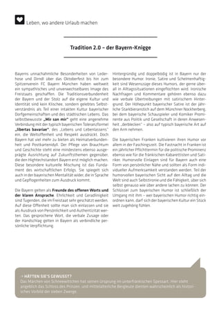 Bayerns unnachahmliche Besonderheiten von Leder-
hose und Dirndl über das Oktoberfest bis hin zum
Spitzenverein FC Bayern München haben weltweit
ein sympathisches und unverwechselbares Image des
Freistaats geschaffen. Die Traditionsverbundenheit
der Bayern und der Stolz auf die eigene Kultur und
Identität sind kein Klischee, sondern gelebtes Selbst-
verständnis als Teil einer intakten Kultur bayerischer
Dorfgemeinschaften und des städtischen Lebens. Das
selbstbewusste „Mir san mir“ geht eine angenehme
Verbindung mit der typisch bayerischen Toleranzformel
„libertas bavariae“, des „Lebens und Lebenlassens”
ein, die Weltoffenheit und Respekt ausdrückt. Doch
Bayern hat viel mehr zu bieten als Heimatverbunden-
heit und Postkartenidyll. Der Pflege von Brauchtum
und Geschichte steht eine mindestens ebenso ausge-
prägte Ausrichtung auf Zukunftsthemen gegenüber,
die den Hightechstandort Bayern erst möglich machen.
Diese besondere kulturelle Mischung ist das Funda-
ment des wirtschaftlichen Erfolgs. Sie spiegelt sich
auch in der bayerischen Mentalität wider, die in Sprache
und Gepflogenheiten zum Ausdruck kommt.
Die Bayern gelten als Freunde des offenen Worts und
der klaren Ansprache. Ehrlichkeit und Geradlinigkeit
sind Tugenden, die im Freistaat sehr geschätzt werden.
Auf diese Offenheit sollte man sich einlassen und sie
als Ausdruck von Persönlichkeit und Authentizität wer-
ten. Das gesprochene Wort, die verbale Zusage oder
der Handschlag gelten in Bayern als verbindliche per-
sönliche Verpflichtung.
Hintergründig und doppelbödig ist in Bayern nur der
besondere Humor. Ironie, Satire und Schelmenhaftig-
keit sind Wesenszüge dieses Humors, der gerne über-
all in Alltagssituationen eingeflochten wird. Ironische
Nachfragen und Kommentare gehören ebenso dazu
wie verbale Übertreibungen mit satirischem Hinter-
grund. Der Höhepunkt bayerischer Satire ist der jähr-
liche Starkbieranstich auf dem Münchner Nockherberg,
bei dem bayerische Schauspieler und Komiker Promi-
nente aus Politik und Gesellschaft in deren Anwesen-
heit „derblecken“ – also auf typisch bayerische Art auf
den Arm nehmen.
Die bayerischen Franken kultivieren ihren Humor vor
allem in der Faschingszeit. Die Fastnacht in Franken ist
ein jährlicher Pflichttermin für die politische Prominenz
ebenso wie für die fränkischen Kabarettisten und Sati-
riker. Humorvolle Einlagen sind für Bayern auch eine
Form von persönlicher Nähe und sollten als Form indi-
vidueller Aufmerksamkeit verstanden werden. Teil der
humorvollen bayerischen Sicht auf den Alltag und die
Welt sind auch Selbstironie und die Fähigkeit, über sich
selbst genauso wie über andere lachen zu können. Der
Schlüssel zum bayerischen Humor ist schließlich der
Umgang mit ihm – wer bayerischen Humor richtig ein-
ordnen kann, darf sich der bayerischen Kultur ein Stück
weit zugehörig fühlen.
• HÄTTEN SIE’S GEWUSST?
Das Märchen von Schneewittchen hat seinen Ursprung im unterfränkischen Spessart. Hier steht
angeblich das Schloss des Prinzen, und mittelalterliche Bergleute dienten wahrscheinlich als histori-
sches Vorbild der sieben Zwerge.
Tradition 2.0 – der Bayern-Knigge
Leben, wo andere Urlaub machen
 