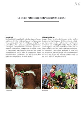 196
197
Kirchweih / Kärwa
In ganz Bayern begehen Christen der beiden großen
landesweiten Konfessionen die Kirchweih, ein religiö-
ses Fest zum Namenstag des Kirchenpatrons. Vor allem
in Franken und der Oberpfalz ist die „Kärwa“ Auftakt
vieler religiöser, kultureller und historischer Rituale, die
von Stadt zu Stadt und Dorf zu Dorf verschieden sind.
Die Bandbreite traditioneller Riten reicht dabei von
Gottesdiensten über historische Sing- und Laienspiele
bis hin zu Volksfesten und öffentlicher Belustigung, zu
der Gäste jederzeit willkommen sind.
Almabtrieb
Der Almabtrieb ist das Dankfest der Bergbauern, Senner
undHirten,dieimHerbstdasViehvondenhochgelegenen
BergwiesenzurückinsTaltreiben.DabeiwerdendieTiere,
zumeist Kühe, mit Gestecken aus bunten Alpenblumen,
Tannengrün, farbigen Bändern und Glocken geschmückt.
Hirten in traditioneller Tracht leiten die Herde zurück
zu ihren Ställen. Der Almabtrieb ist inzwischen in den
Alpengemeinden und vor allem im schwäbischen Allgäu
ein touristisches Großereignis mit Volksfestcharakter
geworden, das zahlreiche Besucher anzieht.
Almabtrieb Kirchweih
Ein kleines Kaleidoskop des bayerischen Brauchtums
 