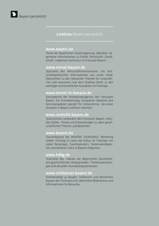 www.bayern.de
Portal der Bayerischen Staatsregierung. Überblick, all-
gemeine Informationen zu Politik, Wirtschaft, Gesell-
schaft, Lebensart und Kultur im Freistaat Bayern.
www.stmwi.bayern.de
Startseite des Wirtschaftsministeriums mit wirt-
schaftspolitischen Informationen aus erster Hand,
Übersichten zu den relevanten Themen für Unterneh-
mer und Investoren und dem direkten Draht zu den
wichtigen wirtschaftlichen Kontakten im Freistaat.
www.invest-in-bavaria.de
Serviceportal der Ansiedlungsagentur des Freistaats
Bayern. Ein Schnelleinstieg, kompakter Überblick und
Serviceangebote speziell für Unternehmer, die einen
Standort in Bayern eröffnen möchten.
www.statistik.bayern.de
Statistisches Landesamt des Freistaats Bayern. Aktu-
elle Zahlen, Trends und Entwicklungen zu allen gesell-
schaftlichen Themen und Bereichen.
www.bayern.by
Touristikportal der BAYERN TOURISMUS Marketing
GmbH, Einstieg in Land und Kultur im Freistaat mit
vielen Reisetipps, Eventkalendern, Sehenswürdigkei-
ten und weiteren Links in Bayerns Regionen.
www.hdbg.de
Startseite des „Hauses der Bayerischen Geschichte“
mit geschichtlichen Hintergründen, Themensammlun-
gen und aktuellen Ausstellungsverweisen.
www.schloesser.bayern.de
Onlinekatalog zu Burgen, Schlössern und berühmten
Bauten des Freistaats mit zahlreichen Bildmotiven und
Informationen für Besucher.
Bayern persönlich
Linkliste Bayern persönlich
 