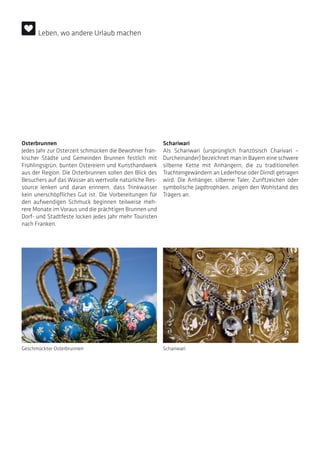 Osterbrunnen
Jedes Jahr zur Osterzeit schmücken die Bewohner frän-
kischer Städte und Gemeinden Brunnen festlich mit
Frühlingsgrün, bunten Ostereiern und Kunsthandwerk
aus der Region. Die Osterbrunnen sollen den Blick des
Besuchers auf das Wasser als wertvolle natürliche Res-
source lenken und daran erinnern, dass Trinkwasser
kein unerschöpfliches Gut ist. Die Vorbereitungen für
den aufwendigen Schmuck beginnen teilweise meh-
rere Monate im Voraus und die prächtigen Brunnen und
Dorf- und Stadtfeste locken jedes Jahr mehr Touristen
nach Franken.
Schariwari
Als Schariwari (ursprünglich französisch Charivari ~
Durcheinander) bezeichnet man in Bayern eine schwere
silberne Kette mit Anhängern, die zu traditionellen
Trachtengewändern an Lederhose oder Dirndl getragen
wird. Die Anhänger, silberne Taler, Zunftzeichen oder
symbolische Jagdtrophäen, zeigen den Wohlstand des
Trägers an.
Geschmückter Osterbrunnen Schariwari
Leben, wo andere Urlaub machen
 