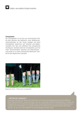 Schuhplattler
Der Schuhplattler ist ein Tanz aus vorchristlicher Zeit,
die dem Balztanz des Birkhuhns, einer Wildhuhnart,
nachempfunden ist. Die Tänzer schlagen sich beim
Schuhplattler rhythmisch auf Schenkel und Waden,
stampfen den Takt und vollführen fast akrobatische
Tanzfiguren. Deshalb steht der Schuhplattler auch für
Kraft, Geschicklichkeit, Dynamik und Lebensfreude –
und wurde so zu einem international bekannten Sym-
bol für den bayerischen Charakter.
• HÄTTEN SIE’S GEWUSST?
Die genaue Herkunft der Bayern als Volksstamm ist immer noch Gegenstand intensiver Debatten
unter Wissenschaftlern. Als gesichert gilt, dass der ursprünglich keltische Siedlungsraum in Alpen und
Voralpenland auch von Römern besiedelt wurde, bevor die germanischen Stämme der Markomannen
und Boier sich niederließen. Von Letzteren leiteten die römischen Geschichtsschreiber den Namen
„Bavarii“ ab, der zum Sammelbegriff für alle ansässigen Ethnien wurde.
Bayerische Tracht – Pflicht beim Schuhplatteln
Leben, wo andere Urlaub machen
 