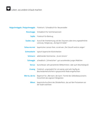 Najgschmäggda / Raigschmeggda Fränkisch / Schwäbisch für: Neuansiedler
Rossmugga Schwäbisch für Sommersprossen
Sajdla Fränkisch für Bierkrug
Sauber, sog i Ausruf der Anerkennung und des Staunens über eine ungewöhnliche
Leistung. Steigerung: „Da legst di nieder“
Schau ma moi bayerisches Laissez-faire, so viel wie „Die Zukunft wird es zeigen“
Schmankerln typisch bayerische Köstlichkeiten
Schmarrn ablehnender Kommentar, „So ein Unsinn“
Schneggle schwäbisch „Schneckchen“: gut aussehendes junges Mädchen
Servus burschikoser, sehr persönlicher Willkommens- oder auch Abschiedsgruß
A weng Fränkisch, ursprünglich für: ein wenig, wird sehr häufig als
­Bescheidenheitsformel in gesprochene Rede eingeflochten
Wer ko, der ko Bayerisch für „Wer kann, der kann“, Formel des Selbstbewusstseins
hinsichtlich der eigenen Fähigkeiten
Wiesn bayerische Kurzform des Oktoberfests, das auf den Festwiesen vor
der Stadt stattfand
Leben, wo andere Urlaub machen
 