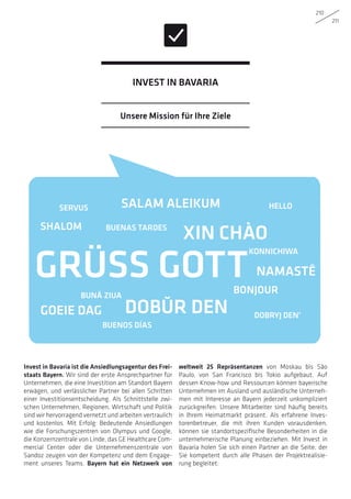 210
211
GRÜSS GOTT
Invest in Bavaria ist die Ansiedlungsagentur des Frei-
staats Bayern. Wir sind der erste Ansprechpartner für
Unternehmen, die eine Investition am Standort Bayern
erwägen, und verlässlicher Partner bei allen Schritten
einer Investitionsentscheidung. Als Schnittstelle zwi-
schen Unternehmen, Regionen, Wirtschaft und Politik
sind wir hervorragend vernetzt und arbeiten vertraulich
und kostenlos. Mit Erfolg: Bedeutende Ansiedlungen
wie die Forschungszentren von Olympus und Google,
die Konzernzentrale von Linde, das GE Healthcare Com-
mercial Center oder die Unternehmenszentrale von
Sandoz zeugen von der Kompetenz und dem Engage-
ment unseres Teams. Bayern hat ein Netzwerk von
weltweit 25 Repräsentanzen von Moskau bis São
Paulo, von San Francisco bis Tokio aufgebaut. Auf
dessen Know-how und Ressourcen können bayerische
Unternehmen im Ausland und ausländische Unterneh-
men mit Interesse an Bayern jederzeit unkompliziert
zurückgreifen. Unsere Mitarbeiter sind häufig bereits
in Ihrem Heimatmarkt präsent. Als erfahrene Inves-
torenbetreuer, die mit ihren Kunden vorausdenken,
können sie standortspezifische Besonderheiten in die
unternehmerische Planung einbeziehen. Mit Invest in
Bavaria holen Sie sich einen Partner an die Seite, der
Sie kompetent durch alle Phasen der Projektrealisie-
rung begleitet:
SERVUS
NAMASTĒ
DOBŬR DEN
SALAM ALEIKUM
GOEIE DAG
KONNICHIWA
XIN CHÀO
BUENOS DÍAS
BUENAS TARDES
BUNĂ ZIUA
DOBRYJ DEN’
HELLO
BONJOUR
SHALOM
Unsere Mission für Ihre Ziele
Invest in Bavaria
 