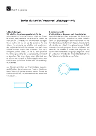 1. Standortanalyse
Wir schaffen Entscheidungssicherheit für Sie
Je fundierter Ihre Informationen zu möglichen Stand-
orten sind, desto sicherer und effizienter können Sie
die nächsten Schritte für Ihr Unternehmen festlegen.
Unser Auftrag ist es, für Sie die Grundlage für eine
sichere Entscheidung zu schaffen mit vergleichen-
den und verlässlichen Informationen zum Markt- und
Geschäftsumfeld sowie über Branchen- bzw. Tech-
nologienetzwerke. Unser Ziel ist es, den gesamten
Investitionsprozess für Sie so transparent wie möglich
zu gestalten. Wir geben Ihnen einen Überblick über
rechtliche und steuerliche Rahmenbedingungen und
identifizieren potenzielle Förder- und Finanzierungs­
instrumente.
Auf Wunsch vermitteln wir Ihnen Kontakte zu weite-
ren hilfreichen Dienstleistern und Experten (Rechtsan-
wälte, Wirtschaftsprüfer, Dolmetscher und Übersetzer,
Finanzdienstleister, Unternehmensberater, Relocation
Services etc.).
2. Standortauswahl
Wir identifizieren Standorte nach Ihren Kriterien
Ihre Investitionsvorgaben bestimmen das Profil eines
passenden Standorts. Gemeinsam mit Ihnen konkreti-
sieren wir projektbezogene Standortkriterien und lie-
fern standortspezifische Daten (Kosten, Arbeitsmarkt,
Infrastruktur etc.). Nach Ihren Wünschen und Bedürf-
nissen ermitteln wir geeignete Standorte in Bayern und
bauen für Sie Brücken in interessante Regionen. Wir
organisieren Standortbesichtigungen, begleiten Sie vor
Ort und stehen Ihnen bei der finalen Standortwahl mit
Rat, Tat und guten Kontakten zur Seite.
Invest in Bavaria
Service als Standortfaktor: unser Leistungsportfolio
 