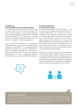 212
213
3. Realisierung
Ihre Schnittstelle zu den relevanten Kontakten
Ist Ihre Standortentscheidung getroffen, kümmern wir
uns darum, dass Sie vor Ort von den richtigen Part-
nern unterstützt werden, um eine zügige Umsetzung
nach Ihren Vorstellungen zu gewährleisten. Wir prüfen
Fördermöglichkeiten für Ihr Projekt und vermitteln
Kontakte zu geeigneten Förderinstitutionen und – auf
Wunsch – zu möglichen Finanzierungspartnern.
Auch bei steuerlichen, rechtlichen und verwaltungs-
technischen Fragen sorgen wir für unkomplizierte und
reibungslose Koordination mit den projektrelevanten
Behörden und binden die regionalen Wirtschaftsför-
derer in die Projekt-abwicklung mit ein. Bei Personal-
fragen unterstützen wir Sie mit unseren Kontakten zur
Bundesagentur für Arbeit, zu geeigneten Jobbörsen
und -portalen sowie zu privaten Personaldienstleistern.
4. Standortentwicklung
Ihr Partner für den Erfolg
Ihr bayerischer Standort soll erfolgreich arbeiten – und
wir unterstützen Sie dabei mit einem Portfolio an Ent-
wicklungsmöglichkeiten. Wir schaffen die Informa-
tionsbasis für den weiteren Erfolg durch den Zugang
zu Standortdatenbanken und Unternehmensverzeich-
nissen sowie Branchennetzwerken wie Key Techno-
logies in Bavaria. Wir vernetzen Sie mit Partnern und
Geschäftskontakten auf unseren Veranstaltungen und
informieren Sie über aktuelle Programme der bayeri-
schen Wirtschaftsförderung zur Erschließung neuer
Märkte, im Bereich Forschung und Entwicklung und für
die internationale Zusammenarbeit.
Bayern ist ein Standort, der Erfolg und Lebensqualität
zusammenführt. Beides möchten wir auch für Investo-
ren und ihre Mitarbeiter erreichen. In Bayern gibt es ein
vielfältiges kulturelles Leben internationaler Communi-
ties, Einrichtungen und Organisationen aus zahlreichen
Ländern und Kulturkreisen. Auch für diese Kontakte ist
Invest in Bavaria der passende Mittler und Türöffner.
• HÄTTEN SIE’S GEWUSST?
Die Allianz-Arena, das Fußballstadion für die Vereine FC Bayern München und TSV 1860 München, ver-
fügt über das größte Membrandach der Welt. Rund 2.760 rautenförmige Kissen aus ETFE-Folie bilden
66.500 m² Bedachung und Fassade. Die praktische und futuristische Konstruktion wurde für viele Fuß-
ballstadien stilprägend und ist ein Zeichen für bayerische Ingenieurskunst.
 