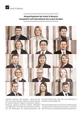 Investoren sprechen viele Sprachen – genau wie das
Team von Invest in Bavaria in München. Unsere Mitarbei-
ter sprechen Deutsch, Englisch, Französisch, Spanisch,
Chinesisch, Japanisch, Russisch, Polnisch, Slowakisch
und Indonesisch. Sie finden unsere Fachleute auf Mes-
sen und Konferenzen, bei Investorenseminaren und
Unternehmensbesuchen oder über unser Marketing in
Anzeigen und Presseberichten.
MitInvestinBavariakönnenSieaufeinenprofessionellen
und persönlichen Rundumservice vertrauen, der Sie bei
allen Schritten einer Standortentscheidung unterstützt.
Ansprechpartner bei Invest in Bavaria:
kompetent und international wie unsere Kunden
Invest in Bavaria
 