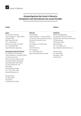 ASIEN
Japan
Dr. Christian Geltinger
State of Bavaria – Japan Office
Hollands Mills
Mori Tower RoP 801
5-11-1, Toranomon
Minato-ku, Tokyo, 105-0001
Tel.: +81 36809-1416
bayern@bayern-japan.org
Vereinigte Arabische Emirate
Dr. Dalia Abu Samra-Rohte
State of Bavaria – Emirates Office
c/o German Emirati
Joint Council for Industry and
Commerce Office Abu Dhabi
Abu Dhabi Mall, East Tower
1st Floor, Office No. 104
Abu Dhabi
United Arab Emirates
Tel.: +971 2 645-5200
bavaria@ahkuae.com
Postanschrift:
P.O. Box 54702
Abu Dhabi
United Arab Emirates
Vietnam
Marko Walde
State of Bavaria – Vietnam Office
c/o German Industry and Commerce
Somerset Chancellor Court,
5th Floor
21–23 Nguyen Thi Minh Khai
District 1
Ho Chi Minh City
S.R. Vietnam
Tel.: +84 8 3823-9775
walde.marko@vietnam.ahk.de
AFRIKA
Südafrika
Matthias Boddenberg
c/o Southern African-German
­Chamber of Commerce and Industry
47 Oxford Road
2193 Forest Town
Johannesburg
Tel.: +27 11 486-2775
bavaria@germanchamber.co.za
Postanschrift:
P.O. Box 87078
Houghton, 2041
South Africa
Ansprechpartner bei Invest in Bavaria:
kompetent und international wie unsere Kunden
Invest in Bavaria
 