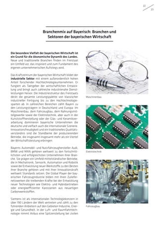 22
23
Die besondere Vielfalt der bayerischen Wirtschaft ist
ein Grund für die ökonomische Dynamik des Landes.
Neue und traditionelle Branchen finden im Freistaat
ein Umfeld vor, das inspiriert und zum Fundament des
eigenen unternehmerischen Aufstiegs wird.
Das Kraftzentrum der bayerischen Wirtschaft bildet der
industrielle Sektor mit einem außerordentlich hohen
Anteil forschender Hochtechnologieunternehmen. Er
fungiert als Taktgeber der wirtschaftlichen Entwick-
lung und bringt auch zahlreiche industrienahe Dienst-
leistungen hervor. Die Industriestruktur des Freistaats
deckt die gesamte Leistungspalette von klassischer
industrieller Fertigung bis zu den Hochtechnologie-
sparten ab. In zahlreichen Bereichen zählt Bayern zu
den Leistungsträgern in Deutschland und Europa: Im
Maschinenbau, dem Fahrzeugbau, dem Nahrungsmit-
telgewerbe sowie der Elektrotechnik, aber auch in der
Kunststoffherstellung oder der Glas- und Keramikver-
arbeitung dominieren bayerische Unternehmen die
deutsche und vielfach auch die internationale Szenerie.
Innovationsfreudigkeit und ein traditionelles Qualitäts-
verständnis sind die Standbeine der produzierenden
Betriebe, die insgesamt insgesamt mehr als ein Viertel
der Wirtschaftsleistung erbringen.
Bayerns Automobil- und Nutzfahrzeughersteller Audi,
BMW und MAN gehören weltweit zu den fortschritt-
lichsten und erfolgreichsten Unternehmen ihrer Bran-
che. Sie prägen ein Umfeld mittelständischer Betriebe,
die in Mechatronik, Sensorik, Automation und Robotik
sowie der Entwicklung neuer Werkstoffe zu den Besten
ihrer Branche gehören und mit ihrer Innovationskraft
weltweit Standards setzen. Die Global Player der bay-
erischen Fahrzeugindustrie bilden mit ihren Zuliefer-
netzwerken die treibenden Kräfte bei der Entwicklung
neuer Technologien wie Elektro- und Hybridantrieben
oder energieeffizienter Karosserien aus neuartigen
Carbonwerkstoffen.
Siemens ist als internationaler Technologiekonzern in
über 190 Ländern der Welt vertreten und zählt zu den
führenden Anbietern auf den Gebieten Industrie, Ener-
gie und Gesundheit. In der Luft- und Raumfahrttech-
nologie nimmt Airbus eine Spitzenstellung bei zivilen
Maschinenbau
Elektrotechnik
Fahrzeugbau
Branchenmix auf Bayerisch: Branchen und
Sektoren der bayerischen Wirtschaft
 