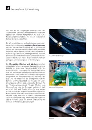 und militärischen Flugzeugen, Hubschraubern und
Trägerraketen für Weltraummissionen ein. Bayerische
Spezialisten lieferten Komponenten für das Mars-
fahrzeug Pathfinder ebenso wie für den europäischen
Galileo-Navigationssatelliten.
Die Wirtschaft Bayerns wird neben einer unverändert
dynamischenIndustrievonmodernenDienstleistungen
geprägt, die über zwei Drittel der Wirtschaftsleistung
ausmachen. Unternehmensbezogene Dienstleistungen
mit hoher Wertschöpfung sind im Freistaat überdurch-
schnittlich gut entwickelt. Der enge Verbund zwischen
einer innovationsstarken Industrie und wissensintensi-
ven Dienstleistungen macht Bayern zu einem weltweit
gefragten Anbieter komplexer Systemlösungen.
Die Messeplätze München und Nürnberg genießen
mit globalen Leitmessen wie der Baumaschinenmesse
BAUMA, der Real Estate Fachmesse EXPO REAL, der
transport logistic, Fachmesse für die Logistikbranche,
oder der Nürnberger Spielwarenmesse internationales
Renommee. Auch die Finanz- und Versicherungsbran-
che profitiert von der Wachstumsstärke des Freistaats.
Das Land ist mittlerweile der zweitgrößte deutsche
Banken- und Finanzstandort und mit über 100 Versi-
cherungsunternehmen das europäische Zentrum für
die Versicherungswirtschaft. Verlage, Medien- und
Filmschaffende sind im Freistaat traditionell stark
vertreten, doch auch Gesellschaften für neue Medien
und die Internetwirtschaft haben sich hier angesiedelt.
Rund ein Viertel der deutschen Top-100-Medienunter-
nehmen haben ihren Sitz in Bayern. Eine florierende
Tourismuswirtschaft sorgt im Urlaubsland Bayern für
über 31 Millionen Gäste aus dem In- und Ausland mit
mehr als 84 Millionen Übernachtungen.
Kunststoffherstellung
Medien
Raumfahrttechnologie
Standortfaktor Spitzenleistung
 