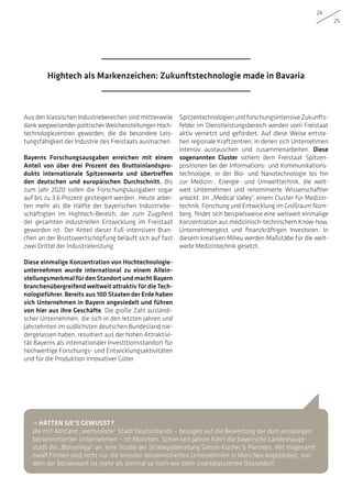 24
25
Aus den klassischen Industriebereichen sind mittlerweile
dank wegweisender politischer Weichenstellungen Hoch-
technologiezentren geworden, die die besondere Leis-
tungsfähigkeit der Industrie des Freistaats ausmachen.
Bayerns Forschungsausgaben erreichen mit einem
Anteil von über drei Prozent des Bruttoinlandspro-
dukts internationale Spitzenwerte und übertreffen
den deutschen und europäischen Durchschnitt. Bis
zum Jahr 2020 sollen die Forschungsausgaben sogar
auf bis zu 3,6 Prozent gesteigert werden . Heute arbei-
ten mehr als die Hälfte der bayerischen Industriebe-
schäftigten im Hightech-Bereich, der zum Zugpferd
der gesamten industriellen Entwicklung im Freistaat
geworden ist. Der Anteil dieser FuE-intensiven Bran-
chen an der Bruttowertschöpfung beläuft sich auf fast
zwei Drittel der Industrieleistung.
Diese einmalige Konzentration von Hochtechnologie-
unternehmen wurde international zu einem Allein-
stellungsmerkmal für den Standort und macht Bayern
branchenübergreifend weltweit attraktiv für die Tech-
nologieführer. Bereits aus 100 Staaten der Erde haben
sich Unternehmen in Bayern angesiedelt und führen
von hier aus ihre Geschäfte. Die große Zahl ausländi-
scher Unternehmen, die sich in den letzten Jahren und
Jahrzehnten im südlichsten deutschen Bundesland nie-
dergelassen haben, resultiert aus der hohen Attraktivi-
tät Bayerns als internationaler Investitions­standort für
hochwertige Forschungs- und Entwicklungsaktivitäten
und für die Produktion innovativer Güter.
Spitzentechnologien und forschungsintensive Zukunfts­
felder im Dienstleistungsbereich werden vom Freistaat
aktiv vernetzt und gefördert. Auf diese Weise entste-
hen regionale Kraftzentren, in denen sich Unternehmen
intensiv austauschen und zusammenarbeiten. Diese
sogenannten Cluster sichern dem Freistaat Spitzen­
positionen bei der Informations- und Kommunikations-
technologie, in der Bio- und Nanotechnologie bis hin
zur Medizin-, Energie- und Umwelttechnik, die welt-
weit Unternehmen und renommierte Wissenschaftler
anlockt. Im „Medical Valley“, einem Cluster für Medizin-
technik, Forschung und Entwicklung im Großraum Nürn-
berg, findet sich beispielsweise eine weltweit einmalige
Konzentration aus medizinisch-technischem Know-how,
Unternehmergeist und finanzkräftigen Investoren. In
diesem kreativen Milieu werden Maßstäbe für die welt-
weite Medizintechnik gesetzt.
• HÄTTEN SIE’S GEWUSST?
Die mit Abstand „wertvollste“ Stadt Deutschlands – bezogen auf die Bewertung der dort ansässigen
börsennotierten Unternehmen – ist München. Schon seit Jahren führt die bayerische Landeshaupt-
stadt die „Börsenliga“ an, eine Studie der Strategieberatung Simon-Kucher  Partners. Mit insgesamt
zwölf Firmen sind nicht nur die meisten börsennotierten Unternehmen in München angesiedelt, son-
dern der Börsenwert ist mehr als dreimal so hoch wie beim zweitplatzierten Düsseldorf.
Hightech als Markenzeichen: Zukunftstechnologie made in Bavaria
 