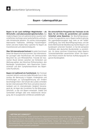 Bayern ist ein Land vielfältiger Möglichkeiten – als
Wirtschafts- und Lebensstandort gleichermaßen. Das
moderne Bayern hat sich während seines rasanten wirt-
schaftlichen Aufstiegs seine landschaftliche und kultu-
relle Attraktivität bewahrt. Ein reiches Kulturangebot,
lebenswerte Traditionen, vielfältige Freizeitmöglich-
keiten und eine intakte Natur sprechen für Bayern als
Investitionsziel und Lebensmittelpunkt.
Über 120 internationale Festivals für jeden Geschmack
bietet der Bayerische Kultursommer. Von internationa-
len Jazztagen über Rockfestivals mit Zehntausenden
Besuchern bis zum Mittelalterfest. Freunde der klas-
sischen Musik können zwischen vier Orchestern von
Weltrang wählen: den Münchner Philharmonikern, den
Bamberger Symphonikern, dem Bayerischen Staats­
orchester und dem Symphonieorchester des Bayeri-
schen Rundfunks.
Bayern ist traditionell ein Familienland. Der Freistaat
investiert jährlich rund eine halbe Milliarde Euro in den
Ausbau der Betreuung in Krippen, Kindergärten und
Einrichtungen zur Ganztagsbetreuung von Kindern
berufstätiger Eltern. Die Schulen des Landes schneiden
bei den internationalen PISA-Tests seit Jahren deutsch-
landweit und im internationalen Vergleich hervorra-
gend ab; sie legen den Grundstein für die Bildungsge-
sellschaft, zu der sich Bayern entwickelt. Städte und
Gemeinden verfügen über eine medizinische Versor-
gung, die im europäischen Umfeld als vorbildlich gilt.
Die wirtschaftliche Prosperität des Freistaats ist die
Basis für ein Klima der persönlichen und sozialen
Sicherheit seiner Bewohner. Die Beschäftigungsaus-
sichten für Jugendliche sind in Bayern äußerst günstig.
Die Jugendarbeitslosigkeit liegt nahe an der Vollbe-
schäftigung. Das hohe Beschäftigungsniveau und der
breite Wohlstand der Bevölkerung machen Bayern zum
bundesweit sichersten Standort, er hat die wenigsten
Straftaten aller deutschen Bundesländer zu verzeich-
nen. An dieser positiven Entwicklung haben Bayerns
Sicherheitsbehörden wesentlichen Anteil: Die bayeri-
sche Polizei erreicht die höchste Aufklärungsquote im
ganzen Bundesgebiet.
• HÄTTEN SIE’S GEWUSST?
Das Tempo-Taschentuch, heute Synonym für Papiertaschentücher, trat seinen Siegeszug um die Welt
von Nürnberg aus an. Die dortigen Hochleistungspapiermaschinen waren in der Lage, große Mengen
des Hygieneprodukts herzustellen und ebneten der Marke „Tempo“ den Weg zum erschwinglichen
Massenprodukt. Heute wird das Tempo-Taschentuch in einer Stückzahl von jährlich 20 Milliarden für
verschnupfte Nasen weltweit produziert.
Bayern – Lebensqualität pur
Standortfaktor Spitzenleistung
 
