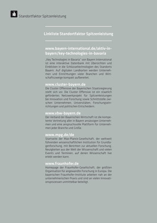 28
28
28
28
www.bayern-international.de/aktiv-in-
bayern/key-technologies-in-bavaria
„Key Technologies in Bavaria“ von Bayern International
ist eine interaktive Datenbank mit Übersichten und
Einblicken in die Schlüsseltechnologien des Standorts
Bayern. Auf digitalen Landkarten werden Unterneh-
men und Einrichtungen vieler Branchen und Wirt-
schaftszweige kompakt aufbereitet.
www.cluster-bayern.de
Die Cluster Offensive der Bayerischen Staatsregierung
stellt sich vor. Die Cluster Offensive ist ein staatlich
gefördertes Netzwerkprojekt für Spitzenleistungen
bei Innovation und Forschung sowie Schnittstelle zwi-
schen Unternehmen, Universitäten, Forschungsein-
richtungen und politischen Entscheidern.
www.vbw-bayern.de
Der Verband der Bayerischen Wirtschaft ist die kompe-
tente Vertretung aller in Bayern ansässigen Unterneh-
men und eine anspruchsvolle Plattform für Unterneh-
men jeder Branche und Größe.
www.mpg.de/de
Startseite der Max-Planck-Gesellschaft, der weltweit
führenden wissenschaftlichen Institution für Grundla-
genforschung, mit Berichten zur aktuellen Forschung,
Neuigkeiten aus der Welt der Wissenschaft und vielen
Events und Terminen, auf denen Wissenschaft live
erlebt werden kann.
www.fraunhofer.de
Homepage der Fraunhofer-Gesellschaft, der größten
Organisation für angewandte Forschung in Europa. Die
bayerischen Fraunhofer-Institute arbeiten nah an der
unternehmerischen Praxis und sind an vielen Innovati-
onsprozessen unmittelbar beteiligt.
Standortfaktor Spitzenleistung
Linkliste Standortfaktor Spitzenleistung
 