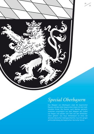 Special Oberbayern
Das Wappen von Oberbayern zeigt die bayerischen
Rauten und den pfalz-bayerischen Löwen mit der tradi­
tionellen Krone. Die Rauten, auch Wecken genannt,
stammen ursprünglich aus dem Wappen der Grafen
von Bogen und werden seit 1242 von den Wittelsba-
chern geführt. Das Haus Wittelsbach ist eines der
ältesten deutschen Adelsgeschlechter. Aus ihm gingen
jahrhundertelang die bayerischen Herrscher hervor.
28
29
 