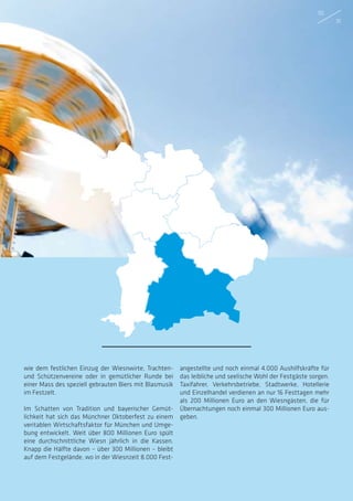 wie dem festlichen Einzug der Wiesnwirte, Trachten-
und Schützenvereine oder in gemütlicher Runde bei
einer Mass des speziell gebrauten Biers mit Blasmusik
im Festzelt.
Im Schatten von Tradition und bayerischer Gemüt-
lichkeit hat sich das Münchner Oktoberfest zu einem
veritablen Wirtschaftsfaktor für München und Umge-
bung entwickelt. Weit über 800 Millionen Euro spült
eine durchschnittliche Wiesn jährlich in die Kassen.
Knapp die Hälfte davon – über 300 Millionen – bleibt
auf dem Festgelände, wo in der Wiesnzeit 8.000 Fest-
angestellte und noch einmal 4.000 Aushilfskräfte für
das leibliche und seelische Wohl der Festgäste sorgen.
Taxifahrer, Verkehrsbetriebe, Stadtwerke, Hotellerie
und Einzelhandel verdienen an nur 16 Festtagen mehr
als 200 Millionen Euro an den Wiesngästen, die für
Übernachtungen noch einmal 300 Millionen Euro aus-
geben.
30
31
 