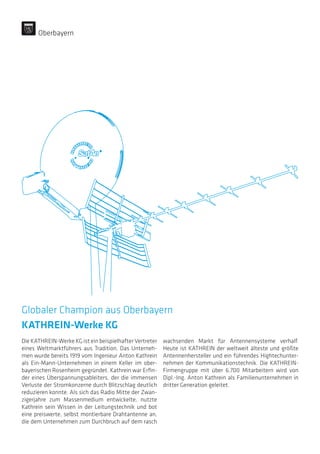 Globaler Champion aus Oberbayern
KATHREIN-Werke KG
Die KATHREIN-Werke KG ist ein beispielhafter Vertreter
eines Weltmarktführers aus Tradition. Das Unterneh-
men wurde bereits 1919 vom Ingenieur Anton Kathrein
als Ein-Mann-Unternehmen in einem Keller im ober-
bayerischen Rosenheim gegründet. Kathrein war Erfin-
der eines Überspannungsableiters, der die immensen
Verluste der Stromkonzerne durch Blitzschlag deutlich
reduzieren konnte. Als sich das Radio Mitte der Zwan-
zigerjahre zum Massenmedium entwickelte, nutzte
Kathrein sein Wissen in der Leitungstechnik und bot
eine preiswerte, selbst montierbare Drahtantenne an,
die dem Unternehmen zum Durchbruch auf dem rasch
wachsenden Markt für Antennensysteme verhalf.
Heute ist KATHREIN der weltweit älteste und größte
Antennenhersteller und ein führendes Hightechunter-
nehmen der Kommunikationstechnik. Die KATHREIN-
Firmengruppe mit über 6.700 Mitarbeitern wird von
Dipl.-Ing. Anton Kathrein als Familienunternehmen in
dritter Generation geleitet.
Oberbayern
 
