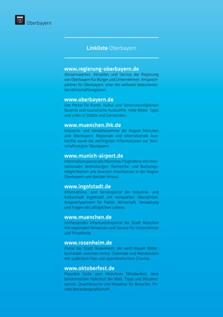 www.regierung-oberbayern.de
Wissenswertes, Aktuelles und Service der Regierung
von Oberbayern für Bürger und Unternehmen. Ansprech-
partner für Oberbayern, einer der weltweit bedeutends-
ten Wirtschaftsregionen.
www.oberbayern.de
Das Portal für Kunst, Kultur und Sehenswürdigkeiten
Bayerns und touristische Auskünfte. Viele Bilder, Tipps
und Links in Städte und Gemeinden.
www.muenchen.ihk.de
Industrie- und Handelskammer der Region München
und Oberbayern. Regionale und internationale Aus-
künfte sowie die wichtigsten Informationen zur Wirt-
schaftsregion Oberbayern.
www.munich-airport.de
Informationsportal des Münchner Flughafens mit inter-
nationalen Verbindungen, Recherche- und Buchungs-
möglichkeiten und diversen Anschlüssen in der Region
Oberbayern und darüber hinaus.
www.ingolstadt.de
Informations- und Serviceportal der Industrie- und
Kulturstadt Ingolstadt mit kompakten Übersichten,
Ansprechpartnern für Politik, Wirtschaft, Verwaltung
und Fragen des alltäglichen Lebens.
www.muenchen.de
Umfassendes Informationsportal der Stadt München
mit regionalen Hinweisen und Service für Unternehmer
und Privatleute.
www.rosenheim.de
Portal der Stadt Rosenheim, der weiß-blauen Bilder-
buchstadt zwischen Inntal, Chiemsee und Wendelstein
mit südlichem Flair und alpenländischem Charme.
www.oktoberfest.de
Populäre Seite zum Münchner Oktoberfest, dem
berühmtesten Volksfest der Welt. Tipps und Wissens-
wertes, Quartiersuche und Hinweise für Besucher. Pri-
vate Betreibergesellschaft.
Oberbayern
Linkliste Oberbayern
 