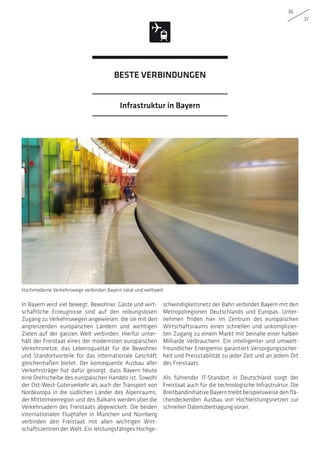 36
37
In Bayern wird viel bewegt. Bewohner, Gäste und wirt-
schaftliche Erzeugnisse sind auf den reibungslosen
Zugang zu Verkehrswegen angewiesen, die sie mit den
angrenzenden europäischen Ländern und wichtigen
Zielen auf der ganzen Welt verbinden. Hierfür unter-
hält der Freistaat eines der modernsten europäischen
Verkehrsnetze, das Lebensqualität für die Bewohner
und Standortvorteile für das internationale Geschäft
gleichermaßen bietet. Der konsequente Ausbau aller
Verkehrsträger hat dafür gesorgt, dass Bayern heute
eine Drehscheibe des europäischen Handels ist. Sowohl
der Ost-West-Güterverkehr als auch der Transport von
Nordeuropa in die südlichen Länder des Alpenraums,
der Mittelmeerregion und des Balkans werden über die
Verkehrsadern des Freistaats abgewickelt. Die beiden
internationalen Flughäfen in München und Nürnberg
verbinden den Freistaat mit allen wichtigen Wirt-
schaftszentren der Welt. Ein leistungsfähiges Hochge-
schwindigkeitsnetz der Bahn verbindet Bayern mit den
Metropolregionen Deutschlands und Europas. Unter-
nehmen finden hier im Zentrum des europäischen
Wirtschaftsraums einen schnellen und unkomplizier-
ten Zugang zu einem Markt mit beinahe einer halben
Milliarde Verbrauchern. Ein intelligenter und umwelt-
freundlicher Energiemix garantiert Versorgungssicher-
heit und Preisstabilität zu jeder Zeit und an jedem Ort
des Freistaats.
Als führender IT-Standort in Deutschland sorgt der
Freistaat auch für die technologische Infrastruktur. Die
Breitbandinitiative Bayern treibt beispielsweise den flä-
chendeckenden Ausbau von Hochleistungsnetzen zur
schnellen Datenübertragung voran.
Hochmoderne Verkehrswege verbinden Bayern lokal und weltweit
Infrastruktur in Bayern
BESTE VERBINDUNGEN
 