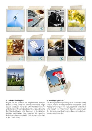 1. Erneuerbare Energien
Bayern ist ein Vorreiter der regenerativen Energie-
technik. Sonne, Wind und andere erneuerbare Träger
decken bereits ein Viertel des jährlichen Strombedarfs
und über zehn Prozent des Gesamtenergieverbrauchs.
Der Standort Bayern wird durch den systematischen
Ausbau regenerativer Energiequellen ein wichtiger
Energieerzeuger und zugleich Zentrum der technologi-
schen Entwicklung.
2. Intercity-Express (ICE)
Der Hochgeschwindigkeitszug Intercity-Express (ICE)
setzt Maßstäbe in der Schienenverkehrstechnik. Seine
Reisegeschwindigkeit von bis zu 300 km/h verdankt er
einer Vielzahl von Innovationen, die unter anderem von
der Siemens AG und zahlreichen bayerischen Zuliefe-
rern entwickelt wurden.
 