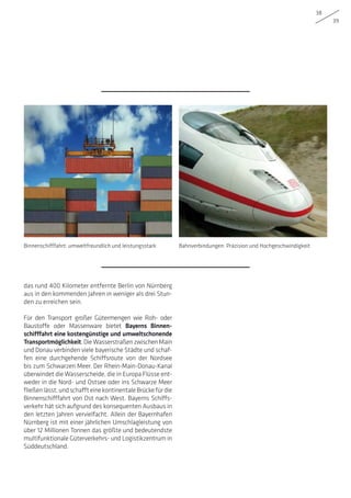 38
39
das rund 400 Kilometer entfernte Berlin von Nürnberg
aus in den kommenden Jahren in weniger als drei Stun-
den zu erreichen sein.
Für den Transport großer Gütermengen wie Roh- oder
Baustoffe oder Massenware bietet Bayerns Binnen-
schifffahrt eine kostengünstige und umweltschonende
Transportmöglichkeit. Die Wasserstraßen zwischen Main
und Donau verbinden viele bayerische Städte und schaf-
fen eine durchgehende Schiffsroute von der Nordsee
bis zum Schwarzen Meer. Der Rhein-Main-Donau-Kanal
überwindet die Wasserscheide, die in Europa Flüsse ent-
weder in die Nord- und Ostsee oder ins Schwarze Meer
fließenlässt,undschaffteinekontinentaleBrückefürdie
Binnenschifffahrt von Ost nach West. Bayerns Schiffs-
verkehr hat sich aufgrund des konsequenten Ausbaus in
den letzten Jahren vervielfacht. Allein der Bayernhafen
Nürnberg ist mit einer jährlichen Umschlagleistung von
über 12 Millionen Tonnen das größte und bedeutendste
multifunktionale Güterverkehrs- und Logistikzentrum in
Süddeutschland.
Binnenschifffahrt: umweltfreundlich und leistungsstark Bahnverbindungen: Präzision und Hochgeschwindigkeit
 