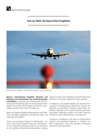 Bayerns internationale Flughäfen München und
Nürnberg sind Drehscheiben des interkontinentalen
Luftverkehrs und sichern den Unternehmen des Frei-
staats optimale Bedingungen im internationalen Wett-
bewerb. Rund 100 Airlines fliegen ab München regel-
mäßig rund 240 Ziele in fast 70 Ländern an.
AlleinamFlughafenMünchenwerdenjährlichrund38 Mil-
lionen Passagiere abgefertigt und 400.000 Starts und
Landungen durchgeführt.
Starts und Landungen erfolgen im Minutentakt – ein
Grund, warum der Flughafen jedes Jahr überproporti-
onal zur Branchenentwicklung wächst und inzwischen
zu den größten Luftverkehrsknotenpunkten Europas
gehört. Der Münchner Flughafen wurde deshalb bereits
mehrfach zum besten Flughafen Europas gewählt.
26 Regional- und Sonderflughäfen, die auch der Nut-
zung durch Privatflugzeuge offenstehen, können von
München und Nürnberg, teilweise sogar direkt von
anderen Flughäfen im In- und Ausland auch von Privat-
flugzeugen angeflogen werden und binden regionale
Standorte an den internationalen Luftverkehr an.
Standorte in Nordbayern sind direkt an Deutschlands
größten internationalen Flughafen in Frankfurt am
Main angebunden, einem der weltweit wichtigsten
Drehkreuze des Luftverkehrs.
Internationale Flughäfen: von jedem Ort in Bayern schnell erreichbar
Tore zur Welt: die bayerischen Flughäfen
Beste Verbindungen
 
