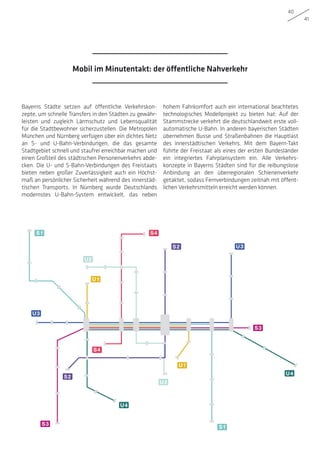 40
41
Bayerns Städte setzen auf öffentliche Verkehrskon-
zepte, um schnelle Transfers in den Städten zu gewähr-
leisten und zugleich Lärmschutz und Lebensqualität
für die Stadtbewohner sicherzustellen. Die Metropolen
München und Nürnberg verfügen über ein dichtes Netz
an S- und U-Bahn-Verbindungen, die das gesamte
Stadtgebiet schnell und staufrei erreichbar machen und
einen Großteil des städtischen Personenverkehrs abde-
cken. Die U- und S-Bahn-Verbindungen des Freistaats
bieten neben großer Zuverlässigkeit auch ein Höchst-
maß an persönlicher Sicherheit während des innerstäd-
tischen Transports. In Nürnberg wurde Deutschlands
modernstes U-Bahn-System entwickelt, das neben
hohem Fahrkomfort auch ein international beachtetes
technologisches Modellprojekt zu bieten hat: Auf der
Stammstrecke verkehrt die deutschlandweit erste voll-
automatische U-Bahn. In anderen bayerischen Städten
übernehmen Busse und Straßenbahnen die Hauptlast
des innerstädtischen Verkehrs. Mit dem Bayern-Takt
führte der Freistaat als eines der ersten Bundesländer
ein integriertes Fahrplansystem ein. Alle Verkehrs-
konzepte in Bayerns Städten sind für die reibungslose
Anbindung an den überregionalen Schienenverkehr
getaktet, sodass Fernverbindungen zeitnah mit öffent-
lichen Verkehrsmitteln erreicht werden können.
S1
S1
U4
U4
U2
U2
U1
U1
U3
U3
S4
S4
S2
S2
S3
S3
Mobil im Minutentakt: der öffentliche Nahverkehr
 