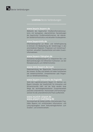 www.baysis.bayern.de
Webseite des bayerischen Straßeninformationssys-
tems mit kompakten, übersichtlichen Darstellungen
des bayerischen Straßenverkehrsnetzes, der relevan-
ten Verkehrsinfrastruktur und aktuellen Ausbauplänen.
www.bayerninfo.de
Informationsportal zur Reise- und Verkehrsplanung
in Echtzeit mit Beobachtung der Verkehrslage in den
verschiedenen Regionen, Prognosen zum Verkehrsauf-
kommen, aktuellem Staubarometer und vielen Zusatz-
informationen.
www.bayern-fahrplan.de
Interaktive Fahrplanauskunft zu integrierten Bus- und
Bahnverbindungen mit hilfreichen Funktionen, von der
Reiseplanung bis zum Abfahrtsmonitor.
www.stmi.bayern.de/vum
Datensammlung des Bayerischen Staatsministeriums
des Inneren, für Bau und Verkehr mit vielen Fachthemen
wie Verkehrssicherheit, Umweltthemen oder Progno-
sen zur Verkehrsentwicklung.
www.bayern-innovativ.de/logistik
Seite des Logistiknetzwerks Bayern im Rahmen von
Bayern Innovativ, der Gesellschaft für Innovation und
Wissenstransfer mbH. Auf der Seite werden neue
Wege der technologieorientierten Zusammenarbeit
zwischen Unternehmen, Hochschulen und Forschungs-
zentren für die unternehmerische Praxis aufbereitet.
www.munich-airport.de
www.airport-nuernberg.de
Serviceportale der beiden großen internationalen Flug-
häfen Bayerns mit umfassendem Informations- und
Leistungsangebot sowie Verbundmöglichkeiten zum
Straßen- und Schienenverkehr.
Beste Verbindungen
Linkliste Beste Verbindungen
 