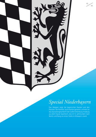 42
43
Special Niederbayern
Das Wappen zeigt die bayerischen Rauten und den
Panther. Der Panther, auch Pantier genannt, erinnert an
das Dynastengeschlecht der Grafen Ortenburg-Kraiburg
aus dem Hause Spanheim, das im 12. Jahrhundert nach
Besitz und Rang an erster Stelle in Altbayern stand.
 