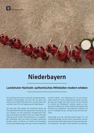Die Landshuter Hochzeit ist eines der europaweit bedeu-
tendsten Historienspiele und lockt alle vier Jahre weit
mehr als eine halbe Million Besucher aus aller Welt nach
Landshut, dem Sitz der Regierung von Niederbayern.
Seit dem Jahr 1903 spielen die Landshuter Bürger die
Hochzeitsfeierlichkeiten des bayerischen Herzogs Georg
von Landshut mit der polnischen Königstochter Hed-
wig im November des Jahres 1475 nach. Diese familiäre
Verbindung der beiden Herrscherhäuser im ausgehen-
den Mittelalter ging mit einem wichtigen politischen
Bündnis einher. Es diente zur Abwehr der damaligen
osmanischen Bedrohung und trug zu einer Annäherung
zwischen Mittel- und Osteuropa bei. Für die Herzog-
stadt Landshut mit der majestätischen Burg Trausnitz,
die über den Hügeln der Stadt thront und sich damals
im „Herbst des Mittelalters“ befand, wurde am Aus-
gang des Zeitalters der Gotik allmählich die Epoche des
Humanismus eingeläutet. Neue Baustile mischten sich
auch im Stadtbild mit der strengen Gotik der Herrscher-
stadt.
Heutzutage sind die Hochzeitsaufführungen für die
Landshuter Bürger und der damit verbundene Zustrom
internationaler Gäste jedes Mal aufs Neue ein besonde-
rer Höhepunkt. Die ganze Stadt bereitet sich Monate,
Niederbayern
Niederbayern
Landshuter Hochzeit: authentisches Mittelalter modern erleben
 