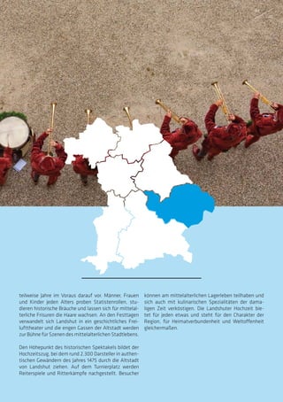 teilweise Jahre im Voraus darauf vor. Männer, Frauen
und Kinder jeden Alters proben Statistenrollen, stu-
dieren historische Bräuche und lassen sich für mittelal-
terliche Frisuren die Haare wachsen. An den Festtagen
verwandelt sich Landshut in ein geschichtliches Frei-
lufttheater und die engen Gassen der Altstadt werden
zur Bühne für Szenen des mittelalterlichen Stadtlebens.
Den Höhepunkt des historischen Spektakels bildet der
Hochzeitszug, bei dem rund 2.300 Darsteller in authen-
tischen Gewändern des Jahres 1475 durch die Altstadt
von Landshut ziehen. Auf dem Turnierplatz werden
Reiterspiele und Ritterkämpfe nachgestellt. Besucher
können am mittelalterlichen Lagerleben teilhaben und
sich auch mit kulinarischen Spezialitäten der dama-
ligen Zeit verköstigen. Die Landshuter Hochzeit bie-
tet für jeden etwas und steht für den Charakter der
Region, für Heimatverbundenheit und Weltoffenheit
gleichermaßen.
44
45
 