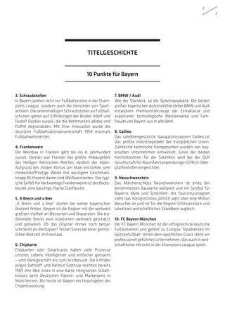 2
3
10 Punkte für Bayern
TITELGESCHICHTE
3. Schraubstollen
In Bayern spielen nicht nur Fußballvereine in der Cham-
pions League, sondern auch die Hersteller von Sport-
artikeln. Die serienmäßigen Schraubstollen an Fußball-
schuhen gehen auf Erfindungen der Brüder Adolf und
Rudolf Dassler zurück, die die Weltmarken adidas und
PUMA begründeten. Mit ihrer Innovation wurde die
deutsche Fußballnationalmannschaft 1954 erstmals
Fußballweltmeister.
4. Frankenwein
Der Weinbau in Franken geht bis ins 8. Jahrhundert
zurück. Damals war Franken das größte Anbaugebiet
des Heiligen Römischen Reiches nördlich der Alpen.
Aufgrund des milden Klimas am Main entstehen sehr
mineralstoffhaltige Weine mit würzigem Geschmack,
knapp 85 Prozent davon sind Weißweinsorten. Das typi-
sche Gefäß für hochwertige Frankenweine ist der Bocks­
beutel, eine bauchige, flache Glasflasche.
5. A Brezn und a Bier
„A Brezn und a Bier“ dürfen bei keiner bayerischen
Brotzeit fehlen. Bayern ist die Region mit der weltweit
größten Vielfalt an Biersorten und Brauereien. Die tra-
ditionelle Brezel wird inzwischen weltweit geschätzt
und gebacken. Ob das Original immer noch besser
schmeckt als die Kopien? Testen Sie es bei einer gemüt-
lichen Brotzeit im Freistaat.
6. Chipkarte
Chipkarten oder Smartcards haben viele Prozesse
unseres Lebens intelligenter und einfacher gemacht
– vom Bankgeschäft bis zum Arztbesuch. Die Erfinder
Jürgen Dethloff und Helmut Gröttrup reichten bereits
1969 ihre Idee eines in eine Karte integrierten Schalt-
kreises beim Deutschen Patent- und Markenamt in
München ein. Bis heute ist Bayern ein Impulsgeber der
Chipentwicklung.
7. BMW / Audi
Wie der Standort, so die Spitzenprodukte: Die beiden
großen bayerischen Automobilhersteller BMW und Audi
entwickeln Premiumfahrzeuge der Extraklasse und
exportieren technologische Meisterwerke und Fahr-
freude von Bayern aus in alle Welt.
8. Galileo
Das satellitengestützte Navigationssystem Galileo ist
das größte Industrieprojekt der Europäischen Union.
Zahlreiche technische Komponenten wurden von bay-
erischen Unternehmen entwickelt. Eines der beiden
Kontrollzentren für die Satelliten wird bei der DLR
Gesellschaft für Raumfahrtanwendungen (GfR) in Ober-
pfaffenhofen eingerichtet.
9. Neuschwanstein
Das Märchenschloss Neuschwanstein ist eines der
berühmtesten Bauwerke weltweit und ein Symbol für
Bayerns Idylle und Schönheit. Als Tourismusmagnet
zieht das Königsschloss jährlich weit über eine Million
Besucher an und ist für die Region Schmuckstück und
lukratives wirtschaftliches Standbein zugleich.
10. FC Bayern München
Der FC Bayern München ist der erfolgreichste deutsche
Fußballverein und gehört zu Europas Topadressen im
Spitzenfußball. Hinter dem sportlichen Glanz steht ein
professionell geführtes Unternehmen, das auch in wirt-
schaftlicher Hinsicht in der Champions League spielt.
 