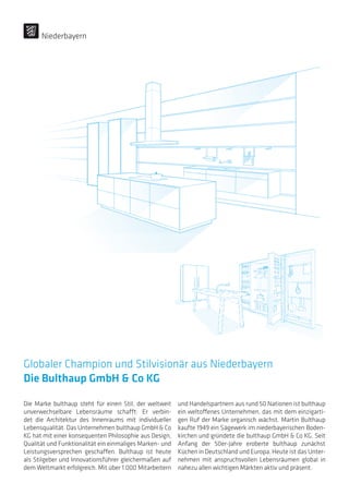 Globaler Champion und Stilvisionär aus Niederbayern
Die Bulthaup GmbH  Co KG
Die Marke bulthaup steht für einen Stil, der weltweit
unverwechselbare Lebensräume schafft: Er verbin-
det die Architektur des Innenraums mit individueller
Lebensqualität. Das Unternehmen bulthaup GmbH  Co
KG hat mit einer konsequenten Philosophie aus Design,
Qualität und Funktionalität ein einmaliges Marken- und
Leistungsversprechen geschaffen. Bulthaup ist heute
als Stilgeber und Innovationsführer gleichermaßen auf
dem Weltmarkt erfolgreich. Mit über 1.000 Mitarbeitern
und Handelspartnern aus rund 50 Nationen ist bulthaup
ein weltoffenes Unternehmen, das mit dem einzigarti-
gen Ruf der Marke organisch wächst. Martin Bulthaup
kaufte 1949 ein Sägewerk im niederbayerischen Boden-
kirchen und gründete die bulthaup GmbH  Co KG. Seit
Anfang der 50er-Jahre eroberte bulthaup zunächst
Küchen in Deutschland und Europa. Heute ist das Unter-
nehmen mit anspruchsvollen Lebensräumen global in
nahezu allen wichtigen Märkten aktiv und präsent.
Niederbayern
 