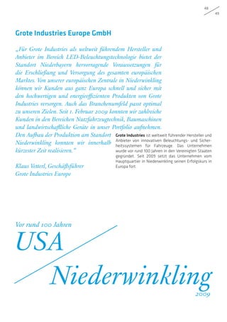 48
49
„Für Grote Industries als weltweit führendem Hersteller und
Anbieter im Bereich LED-Beleuchtungstechnologie bietet der
Standort Niederbayern hervorragende Voraussetzungen für
die Erschließung und Versorgung des gesamten europäischen
Marktes. Von unserer europäischen Zentrale in Niederwinkling
können wir Kunden aus ganz Europa schnell und sicher mit
den hochwertigen und energieeffizienten Produkten von Grote
Industries versorgen. Auch das Branchenumfeld passt optimal
zu unseren Zielen. Seit 1. Februar 2009 konnten wir zahlreiche
Kunden in den Bereichen Nutzfahrzeugtechnik, Baumaschinen
und landwirtschaftliche Geräte in unser Portfolio aufnehmen.
Den Aufbau der Produktion am Standort
Niederwinkling konnten wir innerhalb
kürzester Zeit realisieren.“
Klaus Vetterl, Geschäftsführer
Grote Industries Europe
Grote Industries Europe GmbH
Grote Industries ist weltweit führender Hersteller und
Anbieter von innovativen Beleuchtungs- und Sicher-
heitssystemen für Fahrzeuge. Das Unternehmen
wurde vor rund 100 Jahren in den Vereinigten Staaten
gegründet. Seit 2009 setzt das Unternehmen vom
Hauptquartier in Niederwinkling seinen Erfolgskurs in
Europa fort.
Vor rund 100 Jahren
USA
Niederwinkling2009
 