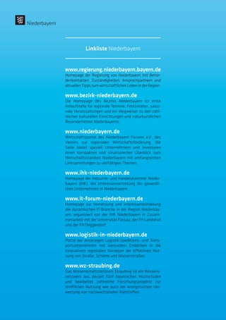 www.regierung.niederbayern.bayern.de
Homepage der Regierung von Niederbayern mit Behör-
denkontakten, Zuständigkeiten, Ansprechpartnern und
aktuellenTippszumwirtschaftlichenLebeninderRegion.
www.bezirk-niederbayern.de
Die Homepage des Bezirks Niederbayern ist erste
Anlaufstelle für regionale Termine, Festivitäten, saiso-
nale Veranstaltungen und ein Wegweiser zu den zahl-
reichen kulturellen Einrichtungen und naturkundlichen
Besonderheiten Niederbayerns.
www.niederbayern.de
Wirtschaftsportal des Niederbayern Forums e.V., des
Vereins zur regionalen Wirtschaftsförderung. Die
Seite bietet speziell Unternehmern und Investoren
einen kompakten und strukturierten Überblick zum
Wirtschaftsstandort Niederbayern mit umfangreichen
Linksammlungen zu vielfältigen Themen.
www.ihk-niederbayern.de
Homepage der Industrie- und Handelskammer Nieder-
bayern (IHK), der Interessenvertretung der gewerbli-
chen Unternehmen in Niederbayern.
www.it-forum-niederbayern.de
Homepage zur Vernetzung und Interessenbündelung
der dynamischen IT-Branche in der Region Niederbay-
ern, organisiert von der IHK Niederbayern in Zusam-
menarbeit mit der Universität Passau, der FH Landshut
und der FH Deggendorf.
www.logistik-in-niederbayern.de
Portal der ansässigen Logistik-Speditions- und Trans-
portunternehmen mit wertvollen Einblicken in die
innovativen regionalen Konzepte der effektiven Nut-
zung von Straße, Schiene und Wasserstraßen.
www.wz-straubing.de
Das Wissenschaftszentrum Straubing ist ein Wissens-
netzwerk aus derzeit fünf bayerischen Hochschulen
und bearbeitet zahlreiche Forschungsprojekte zur
stofflichen Nutzung wie auch der energetischen Ver-
wertung von nachwachsenden Rohstoffen.
Niederbayern
Linkliste Niederbayern
 