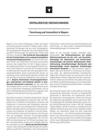 Bayern ist ein Land in Bewegung, in dem neue Ideen
und kontinuierliche Innovation Tradition haben. Bahn-
brechende Erfindungen wie das erste Röntgengerät,
die Grundlagen der Fotografie, der erste Rollstuhl oder
das MP3-Format wurden von bayerischen Tüftlern und
Erfindern entwickelt. Seit Anfang der Neunzigerjahre
hat der Freistaat Bayern eine europaweit beispiellose
Innovationsstrategie gestartet, die Zukunftstechnolo-
gien fördert, die universitäre Forschung kontinuierlich
ausbaut und zielgerichtet mit den in Bayern ansässi-
gen außeruniversitären Forschungsgesellschaften ver-
netzt. Die Erfolge des Freistaats als Innovationsmotor
in vielen Branchen beruhen auf einer besonderen Inno-
vationsphilosophie, einem systematischen Ansatz zur
Schaffung eines innovationsfreundlichen Umfelds, der
alle wichtigen Elemente erfolgreicher Forschung inte-
griert. Bayerns Hochschulen, Forschungseinrichtun-
gen, Unternehmen und Verbände arbeiten in koor-
dinierten Netzwerken zusammen, die den optimalen
Technologietransfer von der Grundlagenforschung bis
hin zur praktischen Anwendung sicherstellen und vor
allem mittelständischen Unternehmen Zugang zu den
Ergebnissen der Spitzenforschung verschaffen.
Nach dem Grundsatz „Gestalten statt besitzen“ hat die
Bayerische Staatsregierung inzwischen über fünf Mil-
liarden Euro im Rahmen verschiedener Initiativen und
Programme in Forschung und Entwicklung investiert,
gespeist vor allem aus umfangreichen Privatisierungs-
erlösen. Der bayerische Forschungsetat unterstützt For-
schung und Innovation mit weiteren rund drei Milliar-
den Euro jährlich und erreicht mit derzeit rund 3 Prozent
eine der europaweit höchsten Forschungsausgaben
im Verhältnis zum Bruttoinlandsprodukt. Bis zum Jahr
2020 soll diese Quote auf 3,6 Prozent gesteigert wer-
den. Auf diese Weise wurden die Grundlagen geschaf-
fen, die Bayern zu einem „Mekka der Hochtechnologie“
machen, wie es Microsoft-Gründer Bill Gates formuliert:
optimal qualifizierte Mitarbeiter, eine leistungsstarke
Infrastruktur, modernste Forschungseinrichtungen und
Hochschulen, vor allem jedoch innovationsfreundliche
Rahmenbedingungen für Unternehmen.
Heute ist der Freistaat Europas führender High-
techstandort. Bei Schlüsselindustrien mit hohem
Wachstums­potenzial wie der Luft- und Raumfahrt-
technologie, der Informations- und Kommunikati-
onstechnologie, Life Sciences, Medizintechnik, Mate-
rialforschung, Umwelttechnologie, Mechatronik oder
Nanotechnologie setzen bayerische Entwicklungen
international Standards. Je 1.000 Einwohner waren in
Bayern über acht Personen in Forschung und Entwick-
lung tätig. Die überdurchschnittliche Innovationsfä-
higkeit des Freitaasts zeigt sich auch bei der Zahl der
angemeldeten Patente, bayerische Forscher und Unter-
nehmen melden durchschnittlich fast jedes dritte deut-
sche Patent auf Neuentwicklungen an und sorgen dafür,
dass sich der Freistaat Deutschlands Patent- und Ideen-
schmiede nennen kann.
Der Innovationsmotor des 21. Jahrhunderts ist die Digi-
talisierung der Wirtschaft. Sie wird zu tiefgreifenden
Umbrüchen in Wirtschaft und Gesellschaft führen.
Die Bayerische Staatsregierung möchte die Chancen
der Digitalisierung aufgreifen und mit politischen Wei-
chenstellungen den künftigen Wohlstand und ein soli-
des Wirtschaftswachstum sichern. Mit der Strategie
„Bayern Digital“ soll der Freistaat zur Leitregion für den
digitalen Aufbruch avancieren und ein Spitzenstandort
werden, der industrielle Stärke mit dem Know-how
der Informations- und Kommunikationstechnologien
vereint. Aus der Vernetzung von Entwicklung, Produk-
tion und Dienstleistungen durch digitale Technologien
soll ein neuer Wettbewerbsvorsprung auf den globalen
Märkten geschafft werden.
Forschung und Innovation in Bayern
ERFOLGREICHE IDEENSCHMIEDE
 