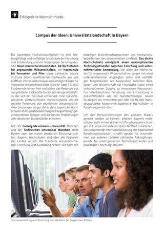 Die bayerische Hochschullandschaft ist eine leis-
tungsfähige und vielfältige Grundsäule der Forschung
und Entwicklung und ein Impulsgeber für Innovatio-
nen. Neun staatliche Universitäten, 24 Hochschulen
für angewandte Wissenschaften, die Hochschule
für Fernsehen und Film sowie zahlreiche private
Institute bilden qualifizierten Nachwuchs aus und
eröffnen interessante Kooperationsmöglichkeiten für
innovative Unternehmen jeder Branche. Über 330.000
Studierende lernen hier und bilden das Reservoir gut
ausgebildeter Fachkräfte für die Wissensgesellschaft,
zu der sich der Freistaat entwickelt. Eine zukunfts-
weisende, wirtschaftsnahe Hochschulpolitik und die
gezielte Förderung von exzellenten wissenschaftli-
chen Leistungen sorgen dafür, dass bayerische Hoch-
schulen im internationalen Vergleich regelmäßig Spit-
zenpositionen belegen und die besten Platzierungen
aller deutschen Bundesländer erreichen.
Mit der Ludwig-Maximilians-Universität München
und der Technischen Universität München stellt
Bayern zwei der ersten deutschen Eliteuniversitä-
ten. Bayerns Hochschulen sind über alle Regionen
des Landes verteilt. Die Standorte wissenschaftli-
cher Forschung und Ausbildung richten sich nach den
jeweiligen Branchenschwerpunkten und Innovations-
bedürfnissen des ökonomischen Umfelds. Das dichte
Hochschulnetz ermöglicht einen unkomplizierten
Technologietransfer zwischen Forschung und unter-
nehmerischer Anwendung. Vor allem die Hochschu-
len für angewandte Wissenschaften sorgen mit einer
unternehmensnah angelegten Lehre und vielfälti-
gen Möglichkeiten der Kooperation zwischen Wirt-
schaft und Wissenschaft für Praxisnähe sowie einen
unkomplizierten Zugang zu innovativen Ressourcen.
Für interdisziplinäre Forschung und Entwicklung in
Zukunftsfeldern wie der Nanotechnologie, neuen
Strategien der Immuntherapie oder für flexible Werk-
zeugsysteme kooperieren bayerische Hochschulen in
Forschungsverbünden.
Um den Herausforderungen des globalen Markts
gerecht werden zu können, arbeiten Bayerns Hoch-
schulen auch immer stärker mit Forschungseinrichtun-
gen in Europa und anderen Teilen der Welt zusammen.
Die zunehmende Internationalisierung der bayerischen
Forschungslandschaft schafft gerade für Unterneh-
men aus anderen Ländern zahlreiche Anknüpfungs-
punkte für unkomplizierten Technologietransfer und
praxisnahe Forschungsprojekte.
Spitzenausbildung und -forschung sind die Basis des bayerischen Erfolgs
Campus der Ideen: Universitätslandschaft in Bayern
Erfolgreiche Ideenschmiede
 