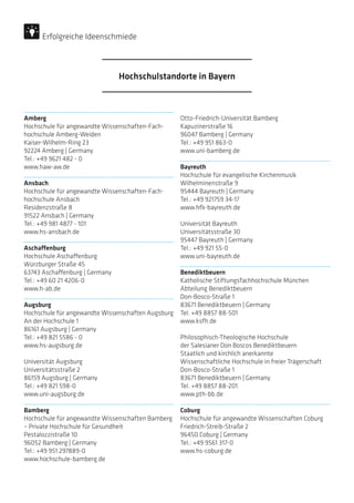 Amberg
Hochschule für angewandte Wissenschaften-Fach-
hochschule Amberg-Weiden
Kaiser-Wilhelm-Ring 23
92224 Amberg | Germany
Tel.: +49 9621 482 - 0
www.haw-aw.de
Ansbach
Hochschule für angewandte Wissenschaften-Fach-
hochschule Ansbach
Residenzstraße 8
91522 Ansbach | Germany
Tel.: +49 981 4877 - 101
www.hs-ansbach.de
Aschaffenburg
Hochschule Aschaffenburg
Würzburger Straße 45
63743 Aschaffenburg | Germany
Tel.: +49 60 21 4206-0
www.h-ab.de
Augsburg
Hochschule für angewandte Wissenschaften Augsburg
An der Hochschule 1
86161 Augsburg | Germany
Tel.: +49 821 5586 - 0
www.hs-augsburg.de
Universität Augsburg
Universitätsstraße 2
86159 Augsburg | Germany
Tel.: +49 821 598-0
www.uni-augsburg.de
Bamberg
Hochschule für angewandte Wissenschaften Bamberg
– Private Hochschule für Gesundheit
Pestalozzistraße 10
96052 Bamberg | Germany
Tel.: +49 951 297889-0
www.hochschule-bamberg.de
Otto-Friedrich-Universität Bamberg
Kapuzinerstraße 16
96047 Bamberg | Germany
Tel.: +49 951 863-0
www.uni-bamberg.de
Bayreuth
Hochschule für evangelische Kirchenmusik
Wilhelminenstraße 9
95444 Bayreuth | Germany
Tel.: +49 921759 34-17
www.hfk-bayreuth.de
Universität Bayreuth
Universitätsstraße 30
95447 Bayreuth | Germany
Tel.: +49 921 55-0
www.uni-bayreuth.de
Benediktbeuern
Katholische Stiftungsfachhochschule München
Abteilung Benediktbeuern
Don-Bosco-Straße 1
83671 Benediktbeuern | Germany
Tel. +49 8857 88-501
www.ksfh.de
Philosophisch-Theologische Hochschule
der Salesianer Don Boscos Benediktbeuern
Staatlich und kirchlich anerkannte
Wissenschaftliche Hochschule in freier Trägerschaft
Don-Bosco-Straße 1
83671 Benediktbeuern | Germany
Tel. +49 8857 88-201
www.pth-bb.de
Coburg
Hochschule für angewandte Wissenschaften Coburg
Friedrich-Streib-Straße 2
96450 Coburg | Germany
Tel.: +49 9561 317-0
www.hs-coburg.de
Hochschulstandorte in Bayern
Erfolgreiche Ideenschmiede
 