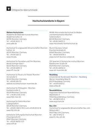 Weitere Hochschulen:
Akademie der Bildenden Künste München
Akademiestraße 2-4
80799 München | Germany
Tel.: +49 89 38 52 -0
www.adbk.de
Hochschule für angewandte Wissenschaften München
Lothstr. 34
80335 München | Germany
Tel.: +49 89 1265-0
www.hm.edu
Hochschule für Fernsehen und Film München
Bernd-Eichinger-Platz 1
80333 München | Germany
Tel.: +49 89 68957-0
www.hff-muc.de
Hochschule für Musik und Theater München
Arcisstraße 12
80333 München | Germany
Tel.: +49 89 289-03
website.musikhochschule-muenchen.de
Hochschule für Philosophie - München
Kaulbachstraße 31
80539 München | Germany
Tel.: + 49 89 23 86 23 00 
www.hfph.mwn.de
Hochschule für Politik München
Ludwigstraße 8
80539 München | Germany
Tel.: +49 89 2 88 03 99-0 und +49 89 28 50 18
www.hfp.mhn.de
Katholische Stiftungsfachhochschule München
Preysingstraße 83
81667 München | Germany
Tel.: +49 89 48092-1271
www.ksfh.de
MHMK Macromedia Hochschule für Medien
und Kommunikation München
Gollierstraße 4
80339 München | Germany
Tel.:+49 89 544151-0
www.macromedia-fachhochschule.de
Munich Business School
Elsenheimerstraße 61
80687 München | Germany
Tel.: +49 89 547678-0
www.munich-business-school.de
SDI Sprachen  Dolmetscher Institut München
Baierbrunner Straße 28
81379 München | Germany
Tel.:+49 89 288102-0
www.sdi-muenchen.de
Neubiberg
Universität der Bundeswehr München - Neubiberg
Werner-Heisenberg-Weg 39
85579 Neubiberg | Germany
Tel.: +49 89 6004-0
www.unibw.de
Neuendettelsau
Augustana-Hochschule Neuendettelsau
Waldstraße 11
91564 Neuendettelsau | Germany
Tel.: +49 9874 509-0
www.augustana.de
Neu-Ulm
Hochschule für angewandte Wissenschaften ­Neu-Ulm
Wileystraße 1
89231 Neu-Ulm | Germany
Tel.: +49 731 9762 0
www.hs-neu-ulm.de
Hochschulstandorte in Bayern
Erfolgreiche Ideenschmiede
 