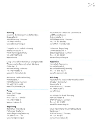 60
61
Nürnberg
Akademie der Bildenden Künste Nürnberg
Bingstraße 60
90480 Nürnberg | Germany
Tel.: +49 91194040
www.adbk-nuernberg.de
Evangelische Hochschule Nürnberg
Bärenschanzstraße 4
90429 Nürnberg | Germany
Tel.: +49 911 27253-6
www.evhn.de
Georg-Simon-Ohm-Hochschule für angewandte
Wissenschaften Fachhochschule Nürnberg
Keßlerplatz 12
90489 Nürnberg | Germany
Tel.: +49 911 5880-0
www.ohm-hochschule.de
Hochschule für Musik Nürnberg
Veilhofstraße 34
90489 Nürnberg | Germany
Tel.: +49 911231-14428
www.hfm-nuernberg.de
Passau
Universität Passau
Innstraße 41
94032 Passau | Germany
Tel.: +49 851509-0
www.uni-passau.de
Regensburg
Hochschule Regensburg
Prüfeninger Straße 58
93049 Regensburg | Germany
Tel.: +49 941 943 - 02
www.hs-regensburg.de
Hochschule für katholische Kirchenmusik
und Musikpädagogik
Andreasstraße 9
93059 Regensburg | Germany
Tel.: +49 941 83009 0
www.hfkm-regensburg.de
Universität Regensburg
Universitätsstraße 31
93053 Regensburg | Germany
Tel.: +49 941 943-01
www.uni-regensburg.de
Rosenheim
Hochschule Rosenheim
Hochschulstraße 1
83024 Rosenheim | Germany
Tel.: +49 8031 805-0
www.fh-rosenheim.de
Würzburg
Hochschule für angewandte Wissenschaften
Würzburg-Schweinfurt
Münzstraße 12
97070 Würzburg | Germany
Tel.:+49 931 3511-0
www.fhws.de
Hochschule für Musik Würzburg
Hofstallstraße 6-8
97070 Würzburg | Germany
Tel.: +49 931 321870
www.hfm-wuerzburg.de/
Julius-Maximilians-Universität Würzburg
Sanderring 2
97070 Würzburg | Germany
Tel.: +49 93131-0
www.uni-wuerzburg.de
 