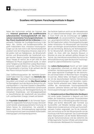 Neben den Hochschulen verfügt der Freistaat über
eine historisch gewachsene und ausdifferenzierte
außeruniversitäre Forschungslandschaft mit inter-
national renommierten Forschungsinstitutionen. Die
Max-Planck-Gesellschaft mit Sitz in München ist eine
weltweite Triebfeder der Grundlagenforschung in den
Natur-, Bio-, Geistes- und Sozialwissenschaften. Sie
greift insbesondere neue, innovative Forschungsrich-
tungen auf, die noch nicht in der Hochschullandschaft
verankert sind. Der Erfolg dieses Ansatzes zeigt sich in
der großen Zahl von Nobelpreisen, die Wissenschaft-
lerinnen und Wissenschaftler der Gesellschaft errin-
gen konnten. Bayerns jüngster Nobelpreisträger, Pro-
fessor Theodor W. Hänsch, der im Jahr 2005 mit dem
Nobelpreis für Physik ausgezeichnet wurde, ist neben
seiner Tätigkeit an der Münchner Ludwig-Maximilians-
Universität zugleich Direktor am Max-Planck-Institut
für Quantenoptik in Garching. 14 der weltweit über 80
Max-Planck-Institute forschen in Bayern.
Zwei Großforschungszentren der Helmholtz-Gemein-
schaft haben ihren Sitz in Bayern: das Helmholtz-Zen-
trum München – Deutsches Forschungszentrum für
Gesundheit und Umwelt und das Max-Planck-Institut
für Plasmaphysik. Auch das Deutsche Zentrum für Luft-
und Raumfahrt e. V. hat einen Standort in Oberpfaffen-
hofen.Die Wissenschaftler der Helmholtz-Gemeinschaft
verbinden Forschung und Technologieentwicklung mit
innovativen Anwendungs- und Vorsorgeperspektiven
zu Zukunftsthemen der Gesellschaft wie Gesundheit,
Luft- und Raumfahrt, Energie, Umwelt und Verkehr.
Die Fraunhofer-Gesellschaft ist die führende Organi-
sation für angewandte Forschung in Europa. Die Gesell-
schaft betreibt anwendungsorientierte Forschung mit
hohem Nutzen für Unternehmen. Sie unterhält in
Bayern neben ihrer Zentralverwaltung eigenständige
Forschungsinstitute sowie verschiedene Außenstellen,
Arbeitsgruppen und Anwendungszentren.
Das fachliche Spektrum reicht von der Mikroelektronik
bis zur Lebensmitteltechnologie. Sehr unterschiedlich
in ihrem Profil sind die Einrichtungen der Leibniz-
Gemeinschaft, die wissenschaftliche Fragestellungen
von gesamtgesellschaftlicher Bedeutung bearbeitet.
Die fünf bayerischen Leibniz-Forschungseinrichtungen
stellen Infrastruktur für Wissenschaft und Forschung
bereit und erbringen wissenschaftliche Dienstleistun-
gen wie Vermittlung, Beratung und Technologietrans-
fer für Wissenschaft, Wirtschaft, Politik und Öffent-
lichkeit: Zu ihnen zählt das Deutsche Museum in
München als eines der weltweit größten Museen für
Technik, das international renommierte ifo-Institut für
Wirtschaftsforschung sowie die Deutsche Forschungs-
anstalt für Lebensmittelchemie in Garching.
Das Leibniz-Rechenzentrum forscht auf dem Gebiet
der angewandten Informatik an einem der weltweit
schnellsten Hochleistungsrechner und liefert techni-
sche sowie logistische Grundlagen für alle Hochschu-
len und Universitäten im Münchner Raum. Einzigartig
ist auch das „Medial Valley“, die Region um Nürnberg,
die mit der deutschlandweit höchsten Konzentration
an Forschungseinrichtungen und Herstellern medizi-
nischer Technik aufwarten kann. Neben diesen Flagg-
schiffen der internationalen Forschungslandschaft
existieren zahlreiche kleinere und hoch spezialisierte
Forschungseinrichtungen und Netzwerke in Bayern.
Das Kompetenzzentrum Neue Materialien Nordbayern
mit seinen beiden Standorten in Bayreuth und Fürth
treiben die Entwicklung innovativer Prozesstechniken
und Verfahren, die zur Herstellung besonders leistungs-
fähiger und leichter Werkstoffe oder Formteile aus
Kunststoffen und Metallen benötigt werden, voran.
Neben einem Gründerzentrum ist hier auch Kunststoff-
netzwerk Franken angesiedelt, das für die Unterneh-
men und Institute vor Ort den Wissenstransfer von der
Forschung in die Praxis organisiert. Das Zusammenspiel
dieser Organisationen und die flexible Weiterentwick-
lung der Hochschulstrukturen sind das Geheimnis des
Erfolgs bayerischer Forscher, Erfinder und Unternehmer
im internationalen Wettbewerb für Innovationen.
Exzellenz mit System: Forschungsinstitute in Bayern
Erfolgreiche Ideenschmiede
 
